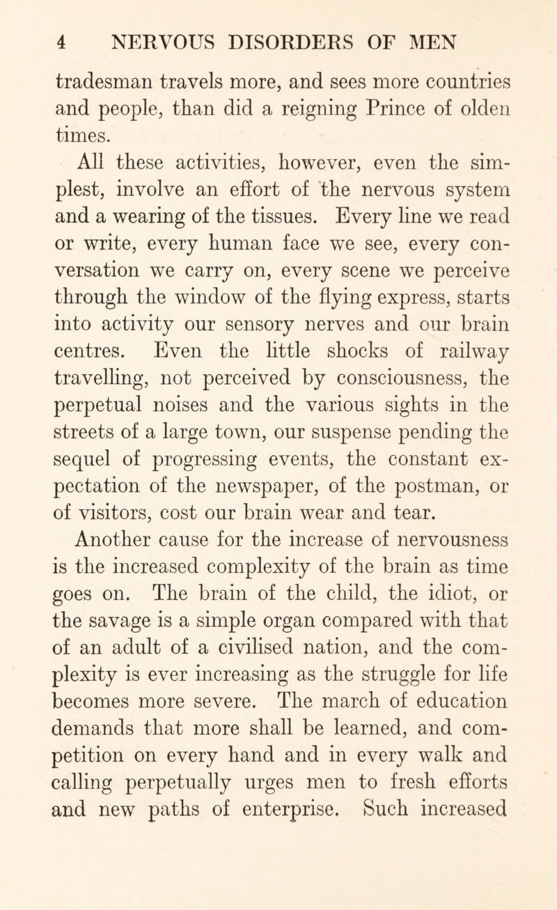 tradesman travels more, and sees more countries and people, than did a reigning Prince of olden times. All these activities, however, even the sim¬ plest, involve an effort of the nervous system and a wearing of the tissues. Every line we read or write, every human face we see, every con¬ versation we carry on, every scene we perceive through the window of the flying express, starts into activity our sensory nerves and our brain centres. Even the little shocks of railway travelling, not perceived by consciousness, the perpetual noises and the various sights in the streets of a large town, our suspense pending the sequel of progressing events, the constant ex¬ pectation of the newspaper, of the postman, or of visitors, cost our brain wear and tear. Another cause for the increase of nervousness is the increased complexity of the brain as time goes on. The brain of the child, the idiot, or the savage is a simple organ compared with that of an adult of a civilised nation, and the com¬ plexity is ever increasing as the struggle for life becomes more severe. The march of education demands that more shall be learned, and com¬ petition on every hand and in every walk and calling perpetually urges men to fresh efforts and new paths of enterprise. Such increased