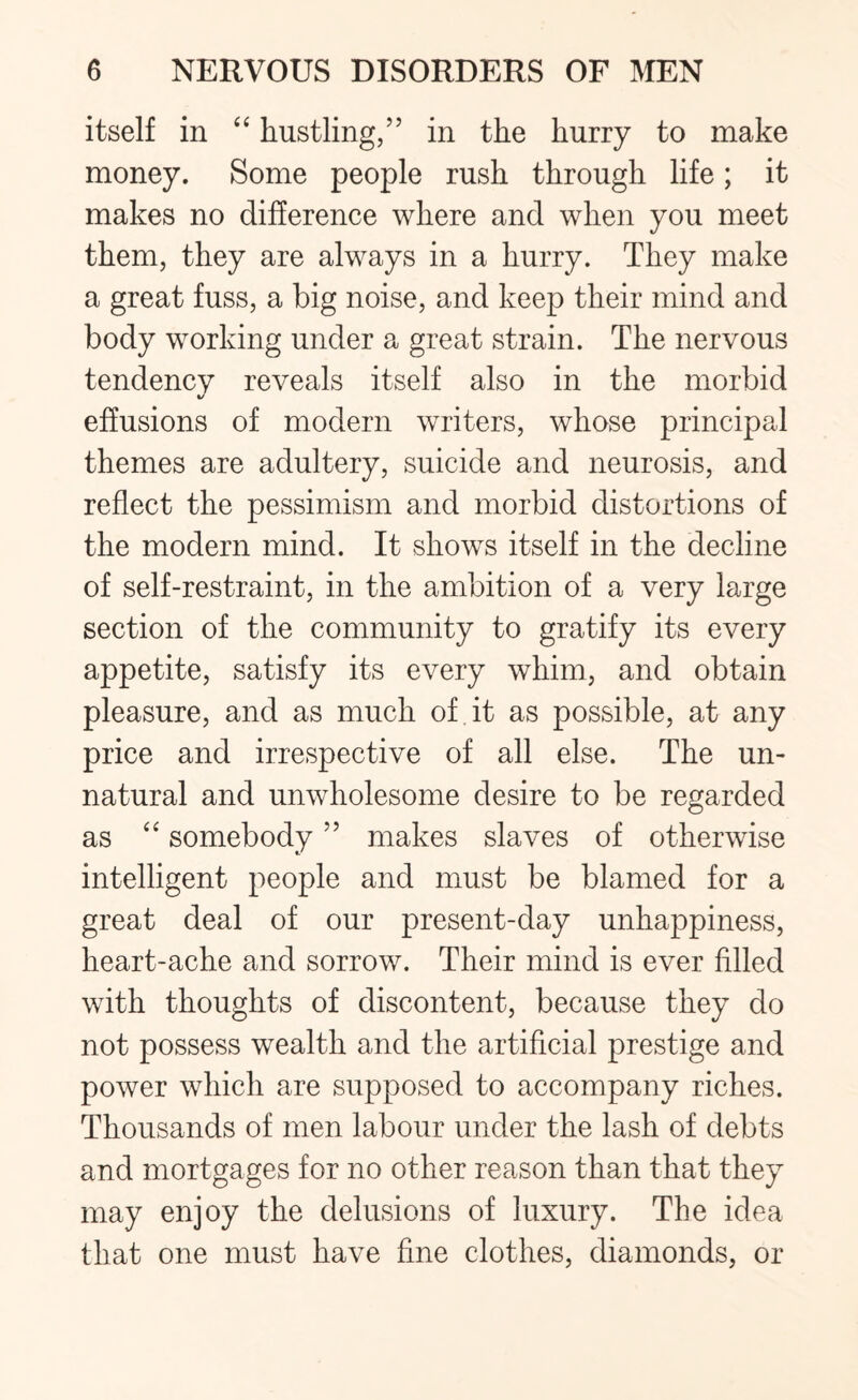 itself in “ hustling,” in the hurry to make money. Some people rush through life; it makes no difference where and when you meet them, they are always in a hurry. They make a great fuss, a big noise, and keep their mind and body working under a great strain. The nervous tendency reveals itself also in the morbid effusions of modern writers, whose principal themes are adultery, suicide and neurosis, and reflect the pessimism and morbid distortions of the modern mind. It shows itself in the decline of self-restraint, in the ambition of a very large section of the community to gratify its every appetite, satisfy its every whim, and obtain pleasure, and as much of it as possible, at any price and irrespective of all else. The un¬ natural and unwholesome desire to be regarded as “ somebody ” makes slaves of otherwise intelligent people and must be blamed for a great deal of our present-day unhappiness, heart-ache and sorrow. Their mind is ever filled with thoughts of discontent, because they do not possess wealth and the artificial prestige and power which are supposed to accompany riches. Thousands of men labour under the lash of debts and mortgages for no other reason than that they may enjoy the delusions of luxury. The idea that one must have fine clothes, diamonds, or