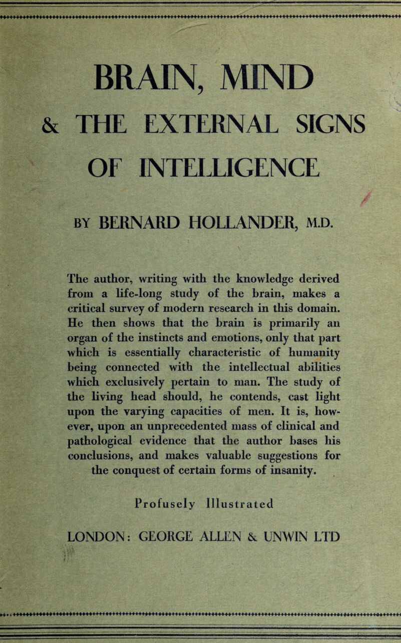 BRAIN, MIND & THE EXTERNAL SIGNS OF INTELLIGENCE BY BERNARD HOLLANDER, M.D. The author, writing with the knowledge derived from a life-long study of the brain, makes a critical survey of modern research in this domain. He then shows that the brain is primarily an organ of the instincts and emotions, only that part which is essentially characteristic of humanity being connected with the intellectual abilities which exclusively pertain to man. The study of the living head should, he contends, cast light upon the varying capacities of men. It is, how¬ ever, upon an unprecedented mass of clinical and pathological evidence that the author bases his conclusions, and makes valuable suggestions for the conquest of certain forms of insanity. Profusely Illustrated LONDON: GEORGE ALLEN & UNWIN LTD