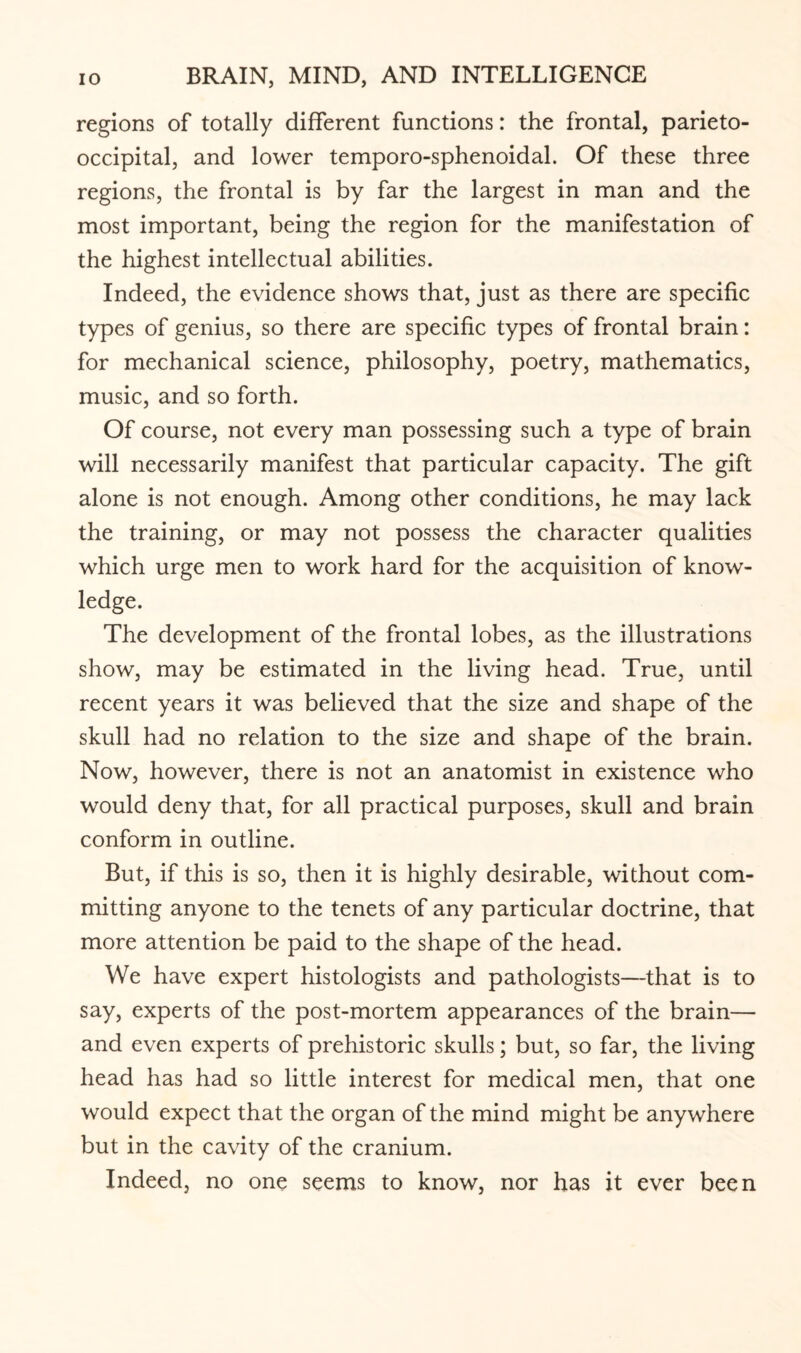 regions of totally different functions: the frontal, parieto¬ occipital, and lower temporo-sphenoidal. Of these three regions, the frontal is by far the largest in man and the most important, being the region for the manifestation of the highest intellectual abilities. Indeed, the evidence shows that, just as there are specific types of genius, so there are specific types of frontal brain: for mechanical science, philosophy, poetry, mathematics, music, and so forth. Of course, not every man possessing such a type of brain will necessarily manifest that particular capacity. The gift alone is not enough. Among other conditions, he may lack the training, or may not possess the character qualities which urge men to work hard for the acquisition of know¬ ledge. The development of the frontal lobes, as the illustrations show, may be estimated in the living head. True, until recent years it was believed that the size and shape of the skull had no relation to the size and shape of the brain. Now, however, there is not an anatomist in existence who would deny that, for all practical purposes, skull and brain conform in outline. But, if this is so, then it is highly desirable, without com¬ mitting anyone to the tenets of any particular doctrine, that more attention be paid to the shape of the head. We have expert histologists and pathologists—that is to say, experts of the post-mortem appearances of the brain— and even experts of prehistoric skulls; but, so far, the living head has had so little interest for medical men, that one would expect that the organ of the mind might be anywhere but in the cavity of the cranium. Indeed, no one seems to know, nor has it ever been