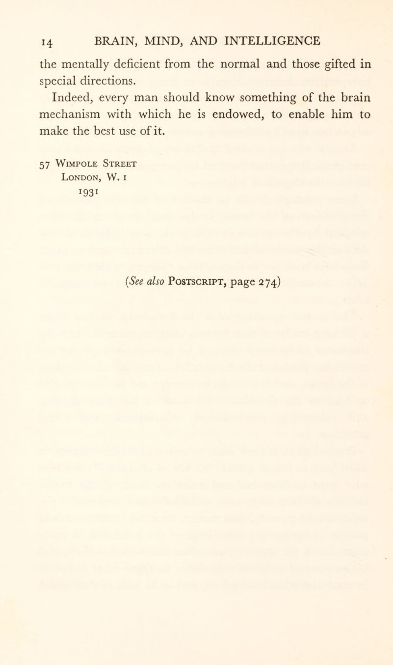 the mentally deficient from the normal and those gifted in special directions. Indeed, every man should know something of the brain mechanism with which he is endowed, to enable him to make the best use of it. 57 Wimpole Street London, W. i i93i (See also Postscript, page 274)