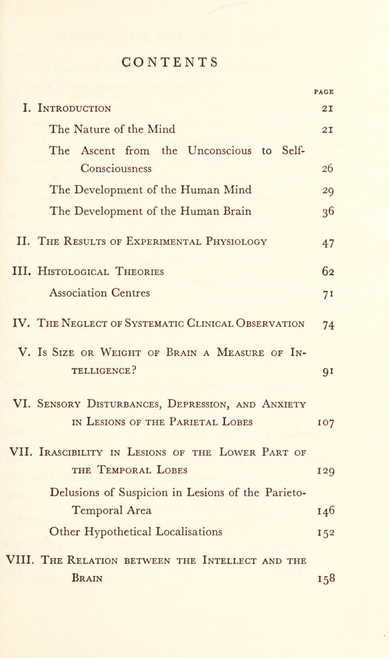 CONTENTS PAGE I. Introduction 21 The Nature of the Mind 21 The Ascent from the Unconscious to Self- Consciousness 26 The Development of the Human Mind 29 The Development of the Human Brain 36 II. The Results of Experimental Physiology 47 III. Histological Theories 62 Association Centres 71 IV. The Neglect of Systematic Clinical Observation 74 V. Is Size or Weight of Brain a Measure of In¬ telligence? 91 VI. Sensory Disturbances, Depression, and Anxiety in Lesions of the Parietal Lobes 107 VII. Irascibility in Lesions of the Lower Part of the Temporal Lobes 129 Delusions of Suspicion in Lesions of the Parieto- Temporal Area 146 Other Hypothetical Localisations 152 VIII. The Relation between the Intellect and the Brain 158