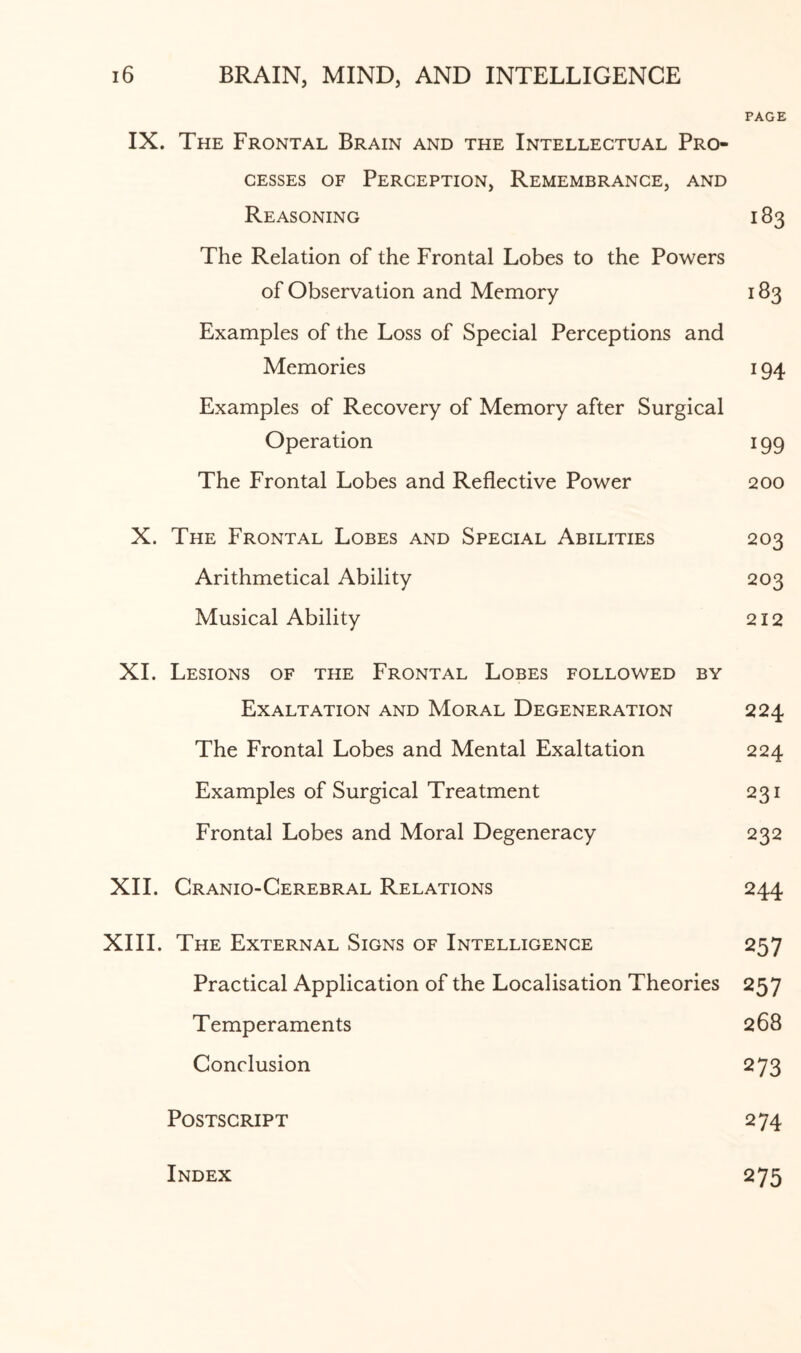 PAGE IX. The Frontal Brain and the Intellectual Pro¬ cesses of Perception, Remembrance, and Reasoning 183 The Relation of the Frontal Lobes to the Powers of Observation and Memory 183 Examples of the Loss of Special Perceptions and Memories 194 Examples of Recovery of Memory after Surgical Operation 199 The Frontal Lobes and Reflective Power 200 X. The Frontal Lobes and Special Abilities 203 Arithmetical Ability 203 Musical Ability 212 XI. Lesions of the Frontal Lobes followed by Exaltation and Moral Degeneration 224 The Frontal Lobes and Mental Exaltation 224 Examples of Surgical Treatment 231 Frontal Lobes and Moral Degeneracy 232 XII. Cranio-Cerebral Relations 244 XIII. The External Signs of Intelligence 257 Practical Application of the Localisation Theories 257 Temperaments 268 Conclusion 273 Postscript 274 Index 275