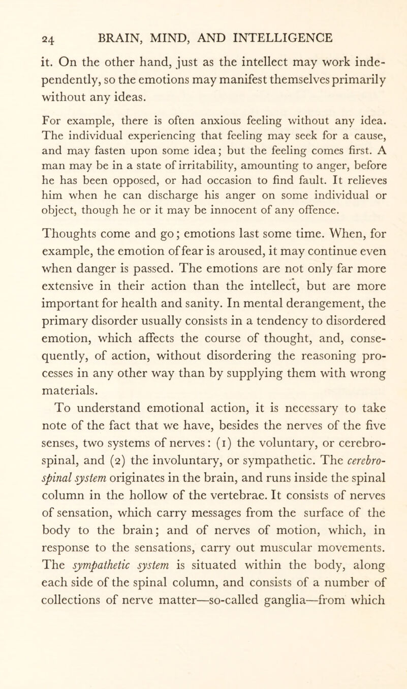 it. On the other hand, just as the intellect may work inde¬ pendently, so the emotions may manifest themselves primarily without any ideas. For example, there is often anxious feeling without any idea. The individual experiencing that feeling may seek for a cause, and may fasten upon some idea; but the feeling comes first. A man may be in a state of irritability, amounting to anger, before he has been opposed, or had occasion to find fault. It relieves him when he can discharge his anger on some individual or object, though he or it may be innocent of any offence. Thoughts come and go; emotions last some time. When, for example, the emotion of fear is aroused, it may continue even when danger is passed. The emotions are not only far more extensive in their action than the intellect, but are more important for health and sanity. In mental derangement, the primary disorder usually consists in a tendency to disordered emotion, which affects the course of thought, and, conse¬ quently, of action, without disordering the reasoning pro¬ cesses in any other way than by supplying them with wrong materials. To understand emotional action, it is necessary to take note of the fact that we have, besides the nerves of the five senses, two systems of nerves: (i) the voluntary, or cerebro¬ spinal, and (2) the involuntary, or sympathetic. The cerebro¬ spinal system originates in the brain, and runs inside the spinal column in the hollow of the vertebrae. It consists of nerves of sensation, which carry messages from the surface of the body to the brain; and of nerves of motion, which, in response to the sensations, carry out muscular movements. The sympathetic system is situated within the body, along each side of the spinal column, and consists of a number of collections of nerve matter—so-called ganglia—from which