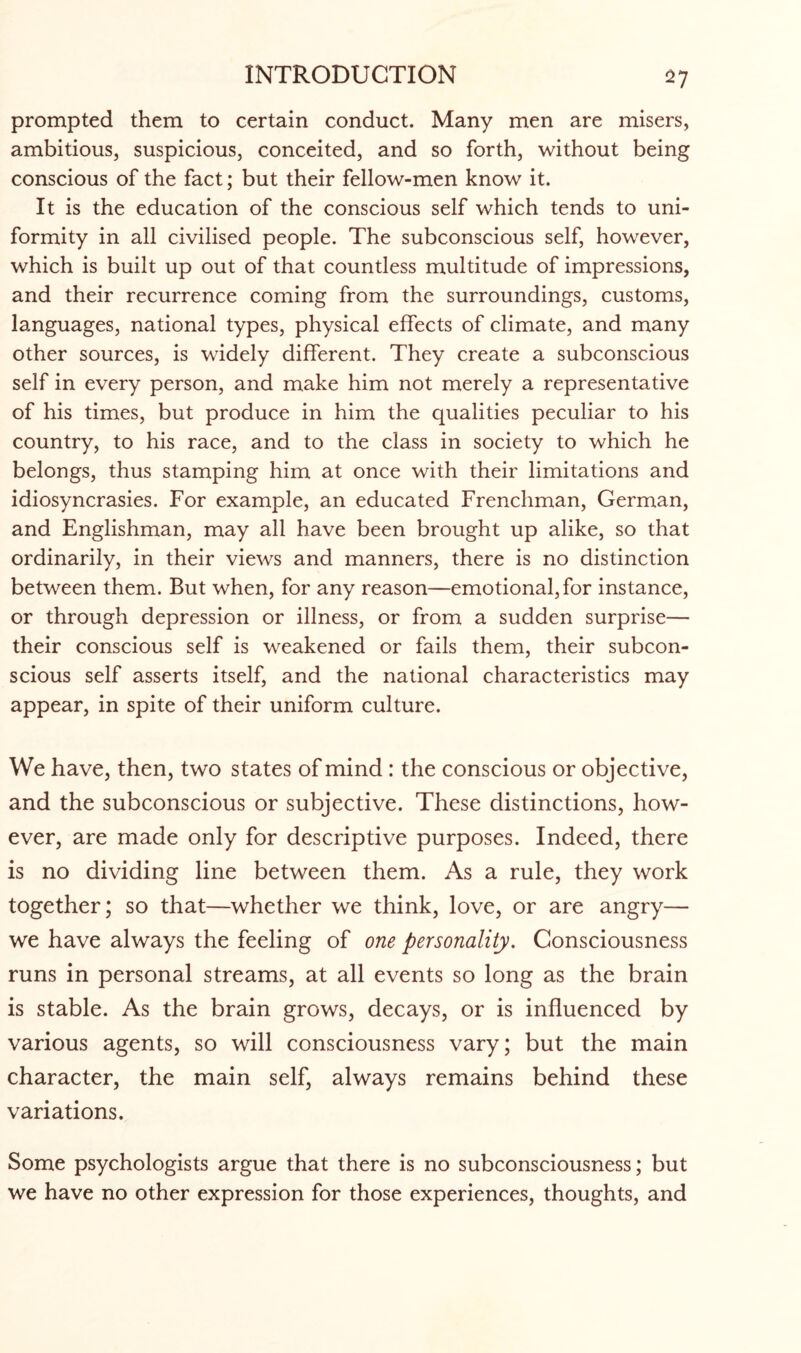 prompted them to certain conduct. Many men are misers, ambitious, suspicious, conceited, and so forth, without being conscious of the fact; but their fellow-men know it. It is the education of the conscious self which tends to uni¬ formity in all civilised people. The subconscious self, however, which is built up out of that countless multitude of impressions, and their recurrence coming from the surroundings, customs, languages, national types, physical effects of climate, and many other sources, is widely different. They create a subconscious self in every person, and make him not merely a representative of his times, but produce in him the qualities peculiar to his country, to his race, and to the class in society to which he belongs, thus stamping him at once with their limitations and idiosyncrasies. For example, an educated Frenchman, German, and Englishman, may all have been brought up alike, so that ordinarily, in their views and manners, there is no distinction between them. But when, for any reason—emotional, for instance, or through depression or illness, or from a sudden surprise— their conscious self is weakened or fails them, their subcon¬ scious self asserts itself, and the national characteristics may appear, in spite of their uniform culture. We have, then, two states of mind : the conscious or objective, and the subconscious or subjective. These distinctions, how¬ ever, are made only for descriptive purposes. Indeed, there is no dividing line between them. As a rule, they work together; so that—whether we think, love, or are angry— we have always the feeling of one personality. Consciousness runs in personal streams, at all events so long as the brain is stable. As the brain grows, decays, or is influenced by various agents, so will consciousness vary; but the main character, the main self, always remains behind these variations. Some psychologists argue that there is no subconsciousness; but we have no other expression for those experiences, thoughts, and