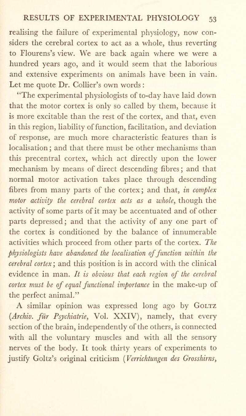 realising the failure of experimental physiology, now con¬ siders the cerebral cortex to act as a whole, thus reverting to Flourens’s view. We are back again where we were a hundred years ago, and it would seem that the laborious and extensive experiments on animals have been in vain. Let me quote Dr. Collier’s own words: “The experimental physiologists of to-day have laid down that the motor cortex is only so called by them, because it is more excitable than the rest of the cortex, and that, even in this region, liability of function, facilitation, and deviation of response, are much more characteristic features than is localisation; and that there must be other mechanisms than this precentral cortex, which act directly upon the lower mechanism by means of direct descending fibres; and that normal motor activation takes place through descending fibres from many parts of the cortex; and that, in complex motor activity the cerebral cortex acts as a whole, though the activity of some parts of it may be accentuated and of other parts depressed; and that the activity of any one part of the cortex is conditioned by the balance of innumerable activities which proceed from other parts of the cortex. The physiologists have abandoned the localisation of function within the cerebral cortex; and this position is in accord with the clinical evidence in man. It is obvious that each region of the cerebral cortex must be of equal functional importance in the make-up of the perfect animal.” A similar opinion was expressed long ago by Goltz (.Archiv. fur Psychiatrie, Vol. XXIV), namely, that every section of the brain, independently of the others, is connected with all the voluntary muscles and with all the sensory nerves of the body. It took thirty years of experiments to justify Goltz’s original criticism (Verrichtungen des Grosshirns,