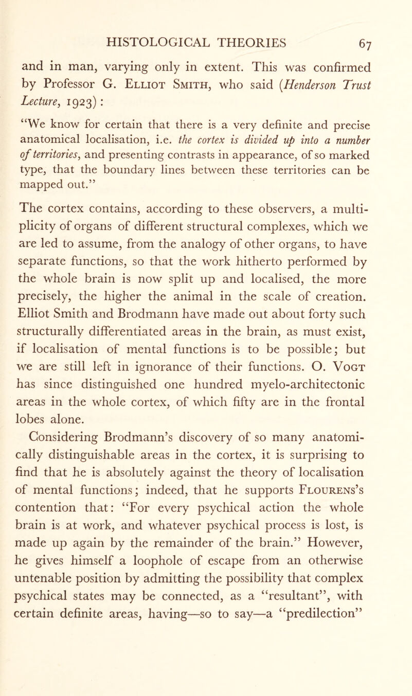 and in man, varying only in extent. This was confirmed by Professor G. Elliot Smith, who said (Henderson Trust Lecture, 1923) : “We know for certain that there is a very definite and precise anatomical localisation, i.e. the cortex is divided up into a number of territories, and presenting contrasts in appearance, of so marked type, that the boundary lines between these territories can be mapped out.” The cortex contains, according to these observers, a multi¬ plicity of organs of different structural complexes, which we are led to assume, from the analogy of other organs, to have separate functions, so that the work hitherto performed by the whole brain is now split up and localised, the more precisely, the higher the animal in the scale of creation. Elliot Smith and Brodmann have made out about forty such structurally differentiated areas in the brain, as must exist, if localisation of mental functions is to be possible; but we are still left in ignorance of their functions. O. Vogt has since distinguished one hundred myelo-architectonic areas in the whole cortex, of which fifty are in the frontal lobes alone. Considering Brodmann’s discovery of so many anatomi¬ cally distinguishable areas in the cortex, it is surprising to find that he is absolutely against the theory of localisation of mental functions; indeed, that he supports Flourens’s contention that: “For every psychical action the whole brain is at work, and whatever psychical process is lost, is made up again by the remainder of the brain.” However, he gives himself a loophole of escape from an otherwise untenable position by admitting the possibility that complex psychical states may be connected, as a “resultant”, with certain definite areas, having—so to say—a “predilection”