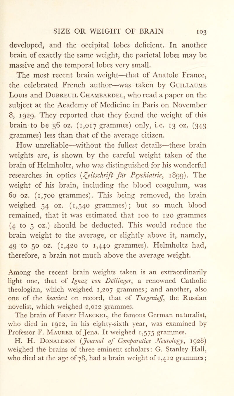 developed, and the occipital lobes deficient. In another brain of exactly the same weight, the parietal lobes may be massive and the temporal lobes very small. The most recent brain weight—that of Anatole France, the celebrated French author—was taken by Guillaume Louis and Dubreuil Chambardel, who read a paper on the subject at the Academy of Medicine in Paris on November 8, 1929. They reported that they found the weight of this brain to be 36 oz. (1,017 grammes) only, i.e. 13 oz. (343 grammes) less than that of the average citizen. How unreliable—without the fullest details—these brain weights are, is shown by the careful weight taken of the brain of Helmholtz, who was distinguished for his wonderful researches in optics (^eitschrift fur Psychiatries 1899). The weight of his brain, including the blood coagulum, was 60 oz. (1,700 grammes). This being removed, the brain weighed 54 oz. (1,540 grammes); but so much blood remained, that it was estimated that 100 to 120 grammes (4 to 5 oz.) should be deducted. This would reduce the brain weight to the average, or slightly above it, namely, 49 to 50 oz. (1,420 to 1,440 grammes). Helmholtz had, therefore, a brain not much above the average weight. Among the recent brain weights taken is an extraordinarily light one, that of Ignaz von Dollinger, a renowned Catholic theologian, which weighed 1,207 grammes; and another, also one of the heaviest on record, that of Turgeniejj\ the Russian novelist, which weighed 2,012 grammes. The brain of Ernst Haeckel, the famous German naturalist, who died in 1912, in his eighty-sixth year, was examined by Professor F. Maurer of Jena. It weighed 1,575 grammes. H. H. Donaldson (Journal of Comparative Neurology, 1928) weighed the brains of three eminent scholars: G. Stanley Hall, who died at the age of 78, had a brain weight of 1,412 grammes;