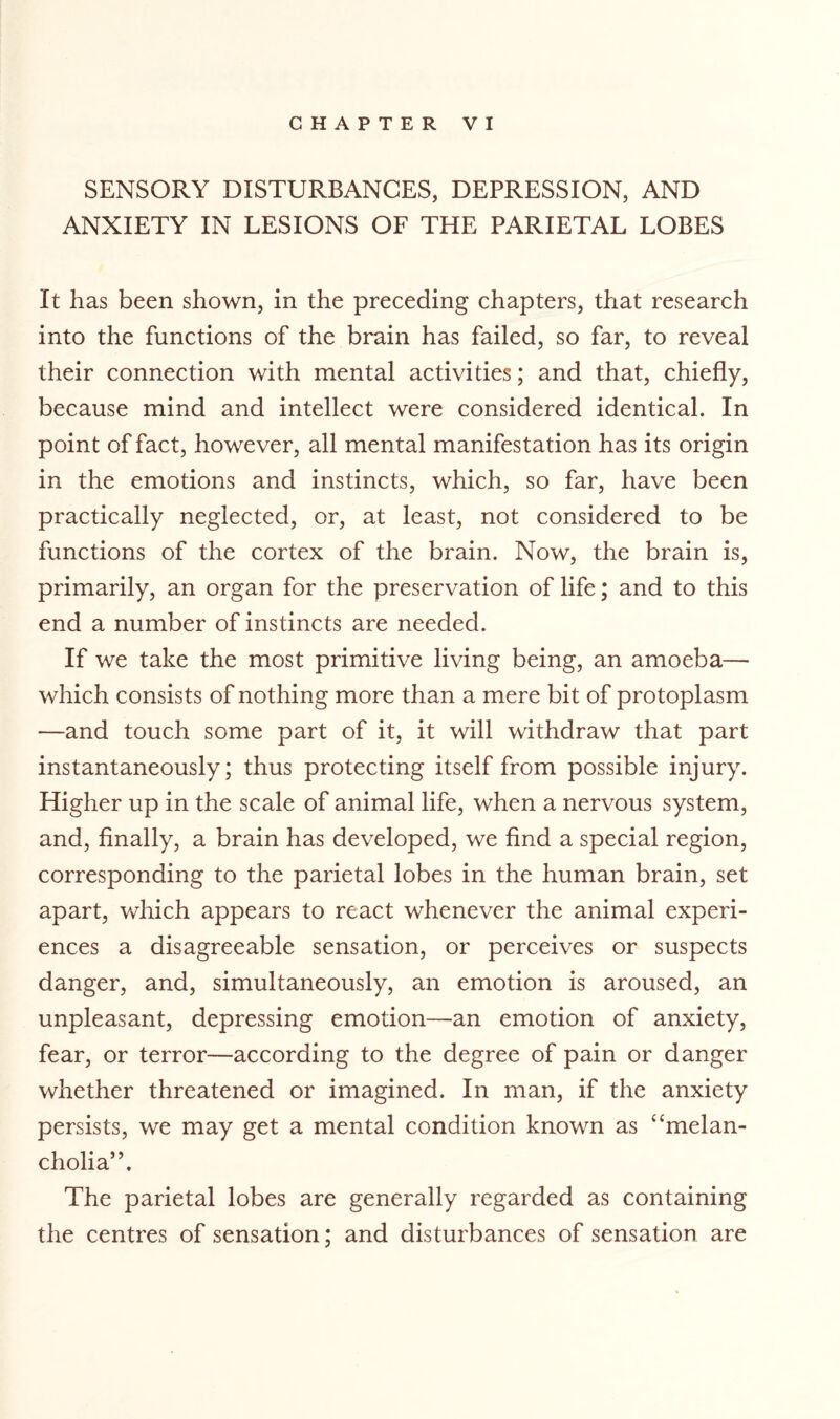 SENSORY DISTURBANCES, DEPRESSION, AND ANXIETY IN LESIONS OF THE PARIETAL LOBES It has been shown, in the preceding chapters, that research into the functions of the brain has failed, so far, to reveal their connection with mental activities; and that, chiefly, because mind and intellect were considered identical. In point of fact, however, all mental manifestation has its origin in the emotions and instincts, which, so far, have been practically neglected, or, at least, not considered to be functions of the cortex of the brain. Now, the brain is, primarily, an organ for the preservation of life; and to this end a number of instincts are needed. If we take the most primitive living being, an amoeba— which consists of nothing more than a mere bit of protoplasm —and touch some part of it, it will withdraw that part instantaneously; thus protecting itself from possible injury. Higher up in the scale of animal life, when a nervous system, and, finally, a brain has developed, we find a special region, corresponding to the parietal lobes in the human brain, set apart, which appears to react whenever the animal experi¬ ences a disagreeable sensation, or perceives or suspects danger, and, simultaneously, an emotion is aroused, an unpleasant, depressing emotion—an emotion of anxiety, fear, or terror—according to the degree of pain or danger whether threatened or imagined. In man, if the anxiety persists, we may get a mental condition known as “melan¬ cholia”. The parietal lobes are generally regarded as containing the centres of sensation; and disturbances of sensation are