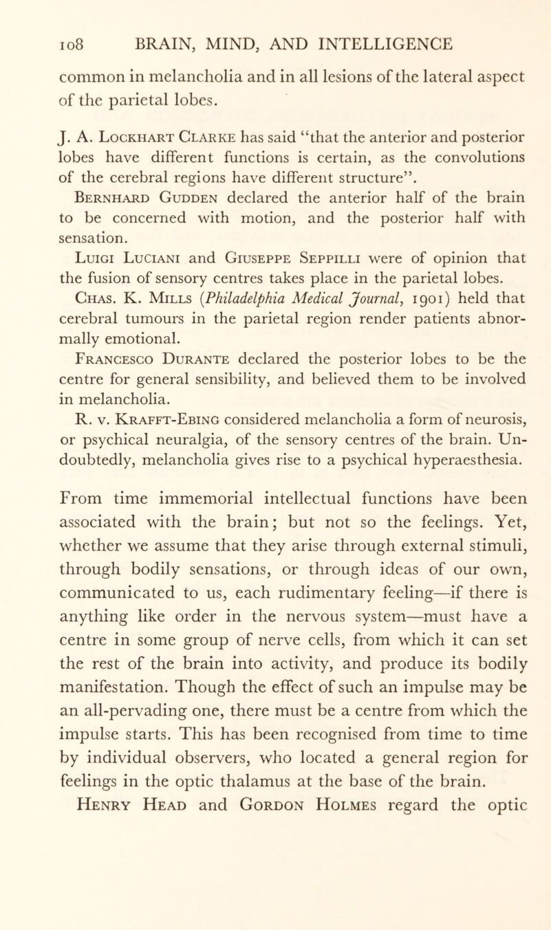 common in melancholia and in all lesions of the lateral aspect of the parietal lobes. J. A. Lockhart Clarke has said “that the anterior and posterior lobes have different functions is certain, as the convolutions of the cerebral regions have different structure”. Bernhard Gudden declared the anterior half of the brain to be concerned with motion, and the posterior half with sensation. Luigi Luciani and Giuseppe Seppilli were of opinion that the fusion of sensory centres takes place in the parietal lobes. Chas. K. Mills (Philadelphia Medical Journal, 1901) held that cerebral tumours in the parietal region render patients abnor¬ mally emotional. Francesco Durante declared the posterior lobes to be the centre for general sensibility, and believed them to be involved in melancholia. R. v. Krafft-Ebing considered melancholia a form of neurosis, or psychical neuralgia, of the sensory centres of the brain. Un¬ doubtedly, melancholia gives rise to a psychical hyperaesthesia. From time immemorial intellectual functions have been associated with the brain; but not so the feelings. Yet, whether we assume that they arise through external stimuli, through bodily sensations, or through ideas of our own, communicated to us, each rudimentary feeling—if there is anything like order in the nervous system—must have a centre in some group of nerve cells, from which it can set the rest of the brain into activity, and produce its bodily manifestation. Though the effect of such an impulse may be an all-pervading one, there must be a centre from which the impulse starts. This has been recognised from time to time by individual observers, who located a general region for feelings in the optic thalamus at the base of the brain. Henry Head and Gordon Holmes regard the optic