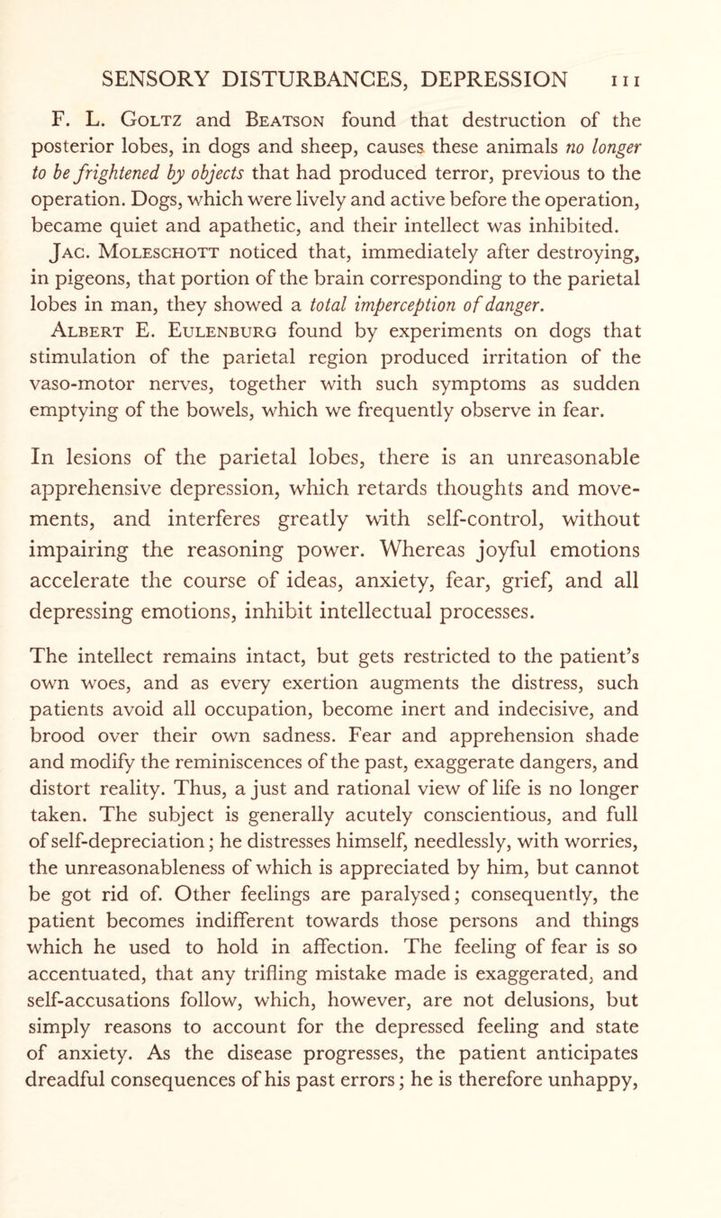 F. L. Goltz and Beatson found that destruction of the posterior lobes, in dogs and sheep, causes these animals no longer to be frightened by objects that had produced terror, previous to the operation. Dogs, which were lively and active before the operation, became quiet and apathetic, and their intellect was inhibited. Jac. Moleschott noticed that, immediately after destroying, in pigeons, that portion of the brain corresponding to the parietal lobes in man, they showed a total imperception of danger. Albert E. Eulenburg found by experiments on dogs that stimulation of the parietal region produced irritation of the vaso-motor nerves, together with such symptoms as sudden emptying of the bowels, which we frequently observe in fear. In lesions of the parietal lobes, there is an unreasonable apprehensive depression, which retards thoughts and move¬ ments, and interferes greatly with self-control, without impairing the reasoning power. Whereas joyful emotions accelerate the course of ideas, anxiety, fear, grief, and all depressing emotions, inhibit intellectual processes. The intellect remains intact, but gets restricted to the patient’s own woes, and as every exertion augments the distress, such patients avoid all occupation, become inert and indecisive, and brood over their own sadness. Fear and apprehension shade and modify the reminiscences of the past, exaggerate dangers, and distort reality. Thus, a just and rational view of life is no longer taken. The subject is generally acutely conscientious, and full of self-depreciation; he distresses himself, needlessly, with worries, the unreasonableness of which is appreciated by him, but cannot be got rid of. Other feelings are paralysed; consequently, the patient becomes indifferent towards those persons and things which he used to hold in affection. The feeling of fear is so accentuated, that any trifling mistake made is exaggerated, and self-accusations follow, which, however, are not delusions, but simply reasons to account for the depressed feeling and state of anxiety. As the disease progresses, the patient anticipates dreadful consequences of his past errors; he is therefore unhappy,