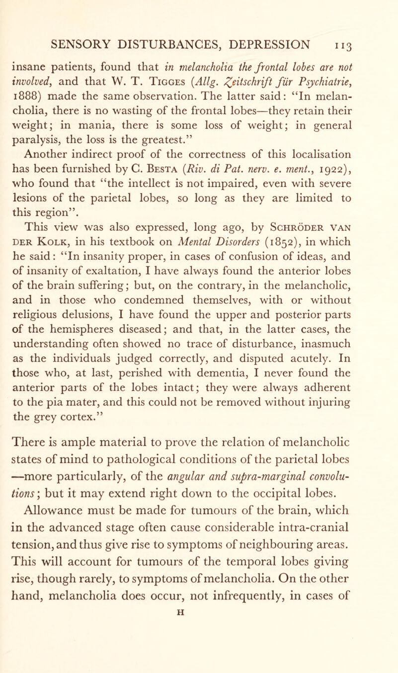 insane patients, found that in melancholia the frontal lobes are not involved, and that W. T. Tigges (Allg. /fitschrift fur Psychiatrie, 1888) made the same observation. The latter said: “In melan¬ cholia, there is no wasting of the frontal lobes—they retain their weight; in mania, there is some loss of weight; in general paralysis, the loss is the greatest.” Another indirect proof of the correctness of this localisation has been furnished by C. Besta (Riv. di Pat. nerv. e. ment., 1922), who found that “the intellect is not impaired, even with severe lesions of the parietal lobes, so long as they are limited to this region”. This view was also expressed, long ago, by Schroder van der Kolk, in his textbook on Mental Disorders (1852), in which he said: “In insanity proper, in cases of confusion of ideas, and of insanity of exaltation, I have always found the anterior lobes of the brain suffering; but, on the contrary, in the melancholic, and in those who condemned themselves, with or without religious delusions, I have found the upper and posterior parts of the hemispheres diseased; and that, in the latter cases, the understanding often showed no trace of disturbance, inasmuch as the individuals judged correctly, and disputed acutely. In those who, at last, perished with dementia, I never found the anterior parts of the lobes intact; they were always adherent to the pia mater, and this could not be removed without injuring the grey cortex.” There is ample material to prove the relation of melancholic states of mind to pathological conditions of the parietal lobes —more particularly, of the angular and supra-marginal convolu¬ tions; but it may extend right down to the occipital lobes. Allowance must be made for tumours of the brain, which in the advanced stage often cause considerable intra-cranial tension, and thus give rise to symptoms of neighbouring areas. This will account for tumours of the temporal lobes giving rise, though rarely, to symptoms of melancholia. On the other hand, melancholia does occur, not infrequently, in cases of H