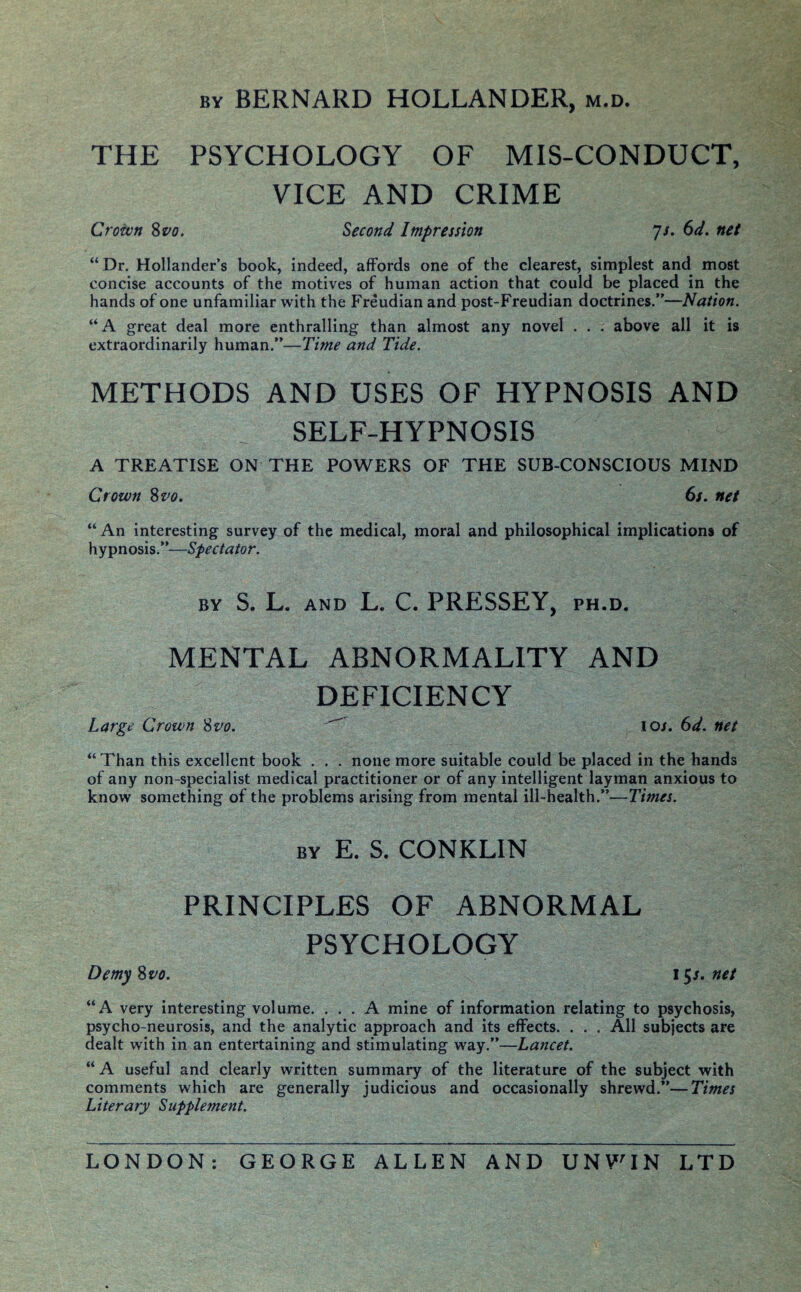 by BERNARD HOLLANDER, m.d. THE PSYCHOLOGY OF MIS-CONDUCT, VICE AND CRIME Crown 8 vo. Second Impression js. 6d. net “ Dr. Hollander’s book, indeed, affords one of the clearest, simplest and most concise accounts of the motives of human action that could be placed in the hands of one unfamiliar with the Freudian and post-Freudian doctrines.”—Nation. “A great deal more enthralling than almost any novel . . . above all it is extraordinarily human.”—Time and Tide. METHODS AND USES OF HYPNOSIS AND SELF-HYPNOSIS A TREATISE ON THE POWERS OF THE SUB-CONSCIOUS MIND Crown 8 vo, 6s. net “ An interesting survey of the medical, moral and philosophical implications of hypnosis.”—Spectator. by S. L. and L. C. PRESSEY, ph.d. MENTAL ABNORMALITY AND DEFICIENCY Large Crown Svo.  ioj. 6d. net “Than this excellent book . . . none more suitable could be placed in the hands of any non-specialist medical practitioner or of any intelligent layman anxious to know something of the problems arising from mental ill-health.”—Times. by E. S. CONKLIN PRINCIPLES OF ABNORMAL PSYCHOLOGY Demy 8w. 15/. net “A very interesting volume. ... A mine of information relating to psychosis, psycho-neurosis, and the analytic approach and its effects. . . . All subjects are dealt with in an entertaining and stimulating way.”—Lancet. “A useful and clearly written summary of the literature of the subject with comments which are generally judicious and occasionally shrewd.”—Times Literary Supplement. LONDON: GEORGE ALLEN AND UNWIN LTD