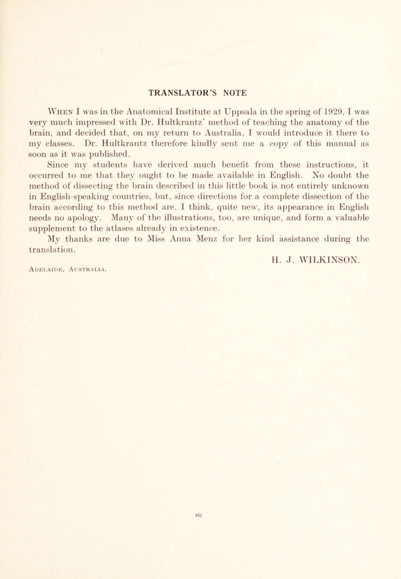 TRANSLATOR’S NOTE When I was in the Anatomical Institute at Uppsala in the spring of 1929, I was very much impressed with Dr. Hultkrantz’ method of teaching the anatomy of the brain, and decided that, on my return to Australia, I would introduce it there to my classes. Dr. Hultkrantz therefore kindly sent me a copy of this manual as soon as it was published. Since my students have derived much benefit from these instructions, it occurred to me that they ought to be made available in English. No doubt the method of dissecting the brain described in this little book is not entirely unknown in English-speaking countries, but, since directions for a complete dissection of the brain according to this method are, I think, quite new, its appearance in English needs no apology. Many of the illustrations, too, are unique, and form a valuable supplement to the atlases already in existence. My thanks are due to Miss Anna Menz for her kind assistance during the translation. H. J. WILKINSON. Adelaide, Australia.