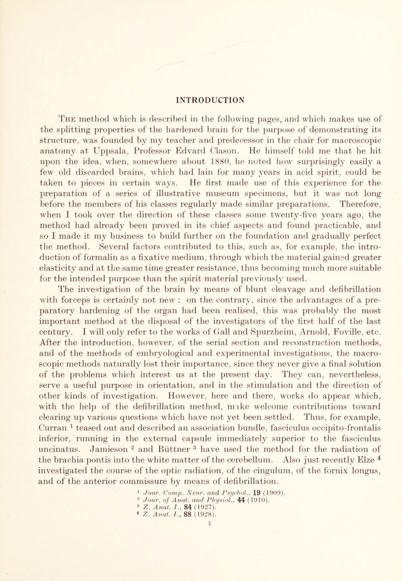 The method which is described in the following pages, and which makes use of the splitting properties of the hardened brain for the purpose of demonstrating its structure, was founded by my teacher and predecessor in the chair for macroscopic anatomy at Uppsala, Professor Edvard Clason. He himself told me that he hit upon the idea, when, somewhere about 1880, he noted how surprisingly easily a few old discarded brains, which had lain for many years in acid spirit, could be taken to pieces in certain ways. He first made use of this experience for the preparation of a series of illustrative museum specimens, but it was not long before the members of his classes regularly made similar preparations. Therefore, when I took over the direction of these classes some twenty-five years ago, the method had already been proved in its chief aspects and found practicable, and so I made it my business to build further on the foundation and gradually perfect the method. Several factors contributed to this, such as, for example, the intro¬ duction of formalin as a fixative medium, through which the material gained greater elasticity and at the same time greater resistance, thus becoming much more suitable for the intended purpose than the spirit material previously used. The investigation of the brain by means of blunt cleavage and defibrillation with forceps is certainly not new : on the contrary, since the advantages of a pre¬ paratory hardening of the organ had been realised, this was probably the most important method at the disposal of the investigators of the first half of the last century. I will only refer to the works of Gall and Spurzheim, Arnold, Foville, etc. After the introduction, however, of the serial section and reconstruction methods, and of the methods of embryological and experimental investigations, the macro¬ scopic methods naturally lost their importance, since they never give a final solution of the problems which interest us at the present day. They can, nevertheless, serve a useful purpose in orientation, and in the stimulation and the direction of other kinds of investigation. However, here and there, works do appear which, with the help of the defibrillation method, make welcome contributions toward clearing up various questions which have not yet been settled. Thus, for example, Curran 1 teased out and described an association bundle, fasciculus occipito-frontalis inferior, running in the external capsule immediately superior to the fasciculus uncinatus. Jamieson 2 and Biittner 3 have used the method for the radiation of the brachia pontis into the white matter of the cerebellum. Also just recently Elze 4 investigated the course of the optic radiation, of the cingulum, of the fornix longus, and of the anterior commissure by means of defibrillation. 1 Jour. Comp. Neur. and Psychol., 19 (1909). 2 Jour, of Anat. and Physiol., 44 (1910). 3 Z. Anat. I., 84 (1927).' 4 Z. Anat. 88 (1928).