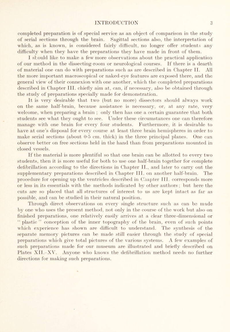 completed preparation is of special service as an object of comparison in the study of serial sections through the brain. Sagittal sections also, the interpretation of which, as is known, is considered fairly difficult, no longer offer student? any difficulty when they have the preparations they have made in front of them. I should like to make a few more observations about the practical application of our method in the dissecting-room or neurological courses. If there is a dearth of material one can do with preparations such as are described in Chapter II. All the more important macroscopical or naked-eye features are exposed there, and the general view of their connexion with one another, which the completed preparations described in Chapter III. chiefly aim at, can, if necessary, also be obtained through the study of preparations specially made for demonstration. It is very desirable that two (but no more) dissectors should always work on the same half-brain, because assistance is necessary, or, at any rate, very welcome, when preparing a brain ; only then has one a certain guarantee that both students see what they ought to see. Under these circumstances one can therefore manage with one brain for every four students. Furthermore, it is desirable to have at one's disposal for every course at least three brain hemispheres in order to make serial sections (about 0-5 cm. thick) in the three principal planes. One can observe better on free sections held in the hand than from preparations mounted in closed vessels. If the material is more plentiful so that one brain can be allotted to every two students, then it is more useful for both to use one half-brain together for complete defibrillation according to the directions in Chapter II., and later to carry out the supplementary preparations described in Chapter III. on another half-brain. The procedure for opening up the ventricles described in Chapter III. corresponds more or less in its essentials with the methods indicated by other authors; but here the cuts are so placed that all structures of interest to us are kept intact as far as possible, and can be studied in their natural position. Through direct observations on every single structure such as can be made by one who uses the present method, not only in the course of the work but also on finished preparations, one relatively easily arrives at a clear three-dimensional or “ plastic ” conception of the inner topography of the brain, even of such points which experience has shown are difficult to understand. The synthesis of the separate memory pictures can be made still easier through the study of special preparations which give total pictures of the various systems. A few examples of such preparations made for our museum are illustrated and briefly described on Plates XII.—XV. Anyone who knows the defibrillation method needs no further directions for making such preparations.