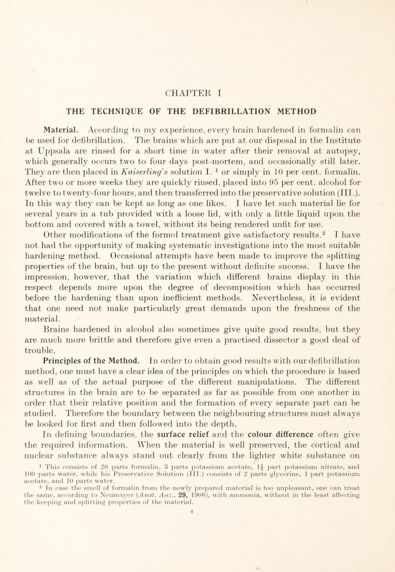 THE TECHNIQUE OF THE DEFIBRILLATION METHOD Material. According to my experience, every brain hardened in formalin can be used for defibrillation. The brains which are put at our disposal in the Institute at Uppsala are rinsed for a short time in water after their removal at autopsy, which generally occurs two to four days post-mortem, and occasionally still later. They are then placed in Kaiserling1 s solution I. 1 or simply in 10 per cent, formalin. After two or more weeks they are quickly rinsed, placed into 95 per cent, alcohol for twelve to twenty-four hours, and then transferred into the preservative solution (III.). In this way they can be kept as long as one likes. I have let such material lie for several years in a tub provided with a loose lid, with only a little liquid upon the bottom and covered with a towel, without its being rendered unfit for use. Other modifications of the formol treatment give satisfactory results.2 I have not had the opportunity of making systematic investigations into the most suitable hardening method. Occasional attempts have been made to improve the splitting properties of the brain, but up to the present without definite success. I have the impression, however, that the variation which different brains display in this respect depends more upon the degree of decomposition which has occurred before the hardening than upon inefficient methods. Nevertheless, it is evident that one need not make particularly great demands upon the freshness of the material. Brains hardened in alcohol also sometimes give quite good results, but they are much more brittle and therefore give even a practised dissector a good deal of trouble. Principles of the Method. In order to obtain good results with our defibrillation method, one must have a clear idea of the principles on which the procedure is based as well as of the actual purpose of the different manipulations. The different structures in the brain are to be separated as far as possible from one another in order that their relative position and the formation of every separate part can be studied. Therefore the boundary between the neighbouring structures must always be looked for first and then followed into the depth. In defining boundaries, the surface relief and the colour difference often give the required information. When the material is well preserved, the cortical and nuclear substance always stand out clearly from the lighter white substance on 1 This consists of 20 parts formalin, 3 parts potassium acetate, part potassium nitrate, and 100 parts water, while his Preservative Solution (III.) consists of 2 parts glycerine, 1 part potassium acetate, and 10 parts water. 2 In case the smell of formalin from the newly prepared material is too unpleasant, one can treat the same, according to Neumayer (Anat. Anz., 29, 1906), with ammonia, without in the least affecting the keeping and splitting properties of the material.