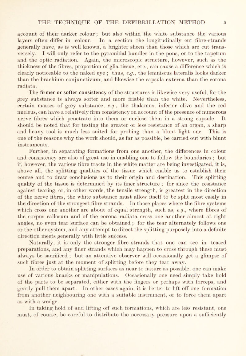 account of their darker colour ; but also within the white substance the various layers often differ in colour. In a section the longitudinally cut fibre-strands generally have, as is well known, a brighter sheen than those which are cut trans¬ versely. I will only refer to the pyramidal bundles in the pons, or to the tapetum and the optic radiation. Again, the microscopic structure, however, such as the thickness of the fibres, proportion of glia tissue, etc., can cause a difference which is clearly noticeable to the naked eye ; thus, e.g., the lemniscus lateralis looks darker than the brachium conjunctivum, and likewise the capsula externa than the corona radiata. The firmer or softer consistency of the structures is likewise very useful, for the grey substance is always softer and more friable than the white. Nevertheless, certain masses of grey substance, e.g., the thalamus, inferior olive and the red nucleus, can have a relatively firm consistency on account of the presence of numerous nerve fibres which penetrate into them or enclose them in a strong capsule. It should be noted that for testing the greater or less resistance of an organ, a sharp and heavy tool is much less suited for probing than a blunt light one. This is one of the reasons why the work should, as far as possible, be carried out with blunt instruments. Further, in separating formations from one another, the differences in colour and consistency are also of great use in enabling one to follow the boundaries ; but if, however, the various fibre tracts in the white matter are being investigated, it is, above all, the splitting qualities of the tissue which enable us to establish their course and to draw conclusions as to their origin and destination. This splitting quality of the tissue is determined by its finer structure ; for since the resistance against tearing, or, in other words, the tensile strength, is greatest in the direction of the nerve fibres, the white substance must allow itself to be split most easily in the direction of the strongest fibre strands. In those places where the fibre systems which cross one another are about of equal strength, such as, e.g., where fibres of the corpus callosum and of the corona radiata cross one another almost at right angles, no even tear surface can be obtained ; for the tear alternately follows one or the other system, and any attempt to direct the splitting purpose^ into a definite direction meets generally with little success. Naturally, it is only the stronger fibre strands that one can see in teased preparations, and any finer strands which may happen to cross through these must always be sacrificed ; but an attentive observer will occasionally get a glimpse of such fibres just at the moment of splitting before they tear away. In order to obtain splitting surfaces as near to nature as possible, one can make use of various knacks or manipulations. Occasionally one need simply take hold of the parts to be separated, either with the fingers or perhaps with forceps, and gently pull them apart. In other cases again, it is better to lift off one formation from another neighbouring one with a suitable instrument, or to force them apart as with a wedge. In taking hold of and lifting off such formations, which are less resistant, one must, of course, be careful to distribute the necessary pressure upon a sufficiently