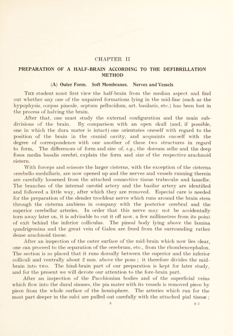 PREPARATION OF A HALF-BRAIN ACCORDING TO THE DEFIBRILLATION METHOD (A) Outer Form. Soft Membranes. Nerves and Vessels The student must first view the half-brain from the median aspect and find out whether any one of the unpaired formations lying in the mid-line (such as the hypophysis, corpus pineale, septum pellucidum, art. basilaris, etc.) has been lost in the process of halving the brain. After that, one must study the external configuration and the main sub¬ divisions of the brain. By comparison with an open skull (and, if possible, one in which the dura mater is intact) one orientates oneself with regard to the position of the brain in the cranial cavity, and acquaints oneself with the degree of correspondence with one another of these two structures in regard to form. The differences of form and size of, e.g., the dorsum sellse and the deep fossa media basalis cerebri, explain the form and size of the respective arachnoid cistern. With forceps and scissors the larger cisterns, with the exception of the cisterna cerebello-medullaris, are now opened up and the nerves and vessels running therein are carefully loosened from the attached connective tissue trabeculae and lamellae. The branches of the internal carotid artery and the basilar artery are identified and followed a little way, after which they are removed. Especial care is needed for the preparation of the slender trochlear nerve which runs around the brain stem through the cisterna ambiens in company with the posterior cerebral and the superior cerebellar arteries. In order that this nerve may not be accidentally torn away later on, it is advisable to cut it off now, a few millimetres from its point of exit behind the inferior colliculus. The pineal body lying above the lamina quadrigemina and the great vein of Galen are freed from the surrounding rather dense arachnoid tissue. After an inspection of the outer surface of the mid-brain which now lies clear, one can proceed to the separation of the cerebrum, etc., from the rhombencephalon. The section is so placed that it runs dorsally between the superior and the inferior colliculi and ventrally about 2 mm. above the pons ; it therefore divides the mid¬ brain into two. The hind-brain part of our preparation is kept for later study, and for the present we will devote our attention to the fore-brain part. After an inspection of the Pacchionian bodies and of the superficial veins which flow into the dural sinuses, the pia mater with its vessels is removed piece by piece from the whole surface of the hemisphere. The arteries which run for the most part deeper in the sulci are pulled out carefully with the attached pial tissue ;