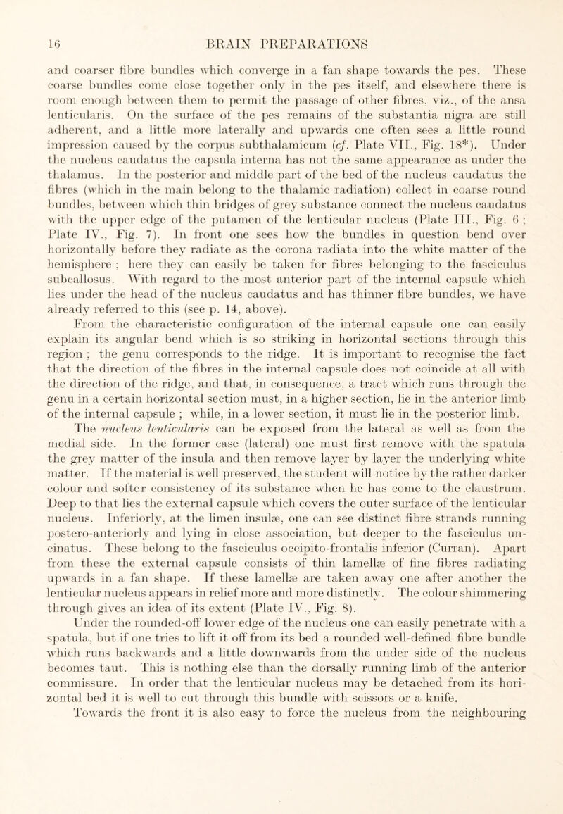 and coarser fibre bundles which converge in a fan shape towards the pes. These coarse bundles come close together only in the pes itself, and elsewhere there is room enough between them to permit the passage of other fibres, viz., of the ansa lenticularis. On the surface of the pes remains of the substantia nigra are still adherent, and a little more laterally and upwards one often sees a little round impression caused by the corpus subthalamicum (cf. Plate VII., Fig. 18*). Under the nucleus caudatus the capsula interna has not the same appearance as under the thalamus. In the posterior and middle part of the bed of the nucleus caudatus the fibres (which in the main belong to the thalamic radiation) collect in coarse round bundles, between which thin bridges of grey substance connect the nucleus caudatus with the upper edge of the putamen of the lenticular nucleus (Plate III., Fig. 6 ; Plate IV., Fig. 7). In front one sees how the bundles in question bend over horizontally before they radiate as the corona radiata into the white matter of the hemisphere ; here they can easily be taken for fibres belonging to the fasciculus subcallosus. With regard to the most anterior part of the internal capsule which lies under the head of the nucleus caudatus and has thinner fibre bundles, we have already referred to this (see p. 14, above). From the characteristic configuration of the internal capsule one can easily explain its angular bend which is so striking in horizontal sections through this region ; the genu corresponds to the ridge. It is important to recognise the fact that the direction of the fibres in the internal capsule does not coincide at all with the direction of the ridge, and that, in consequence, a tract which runs through the genu in a certain horizontal section must, in a higher section, lie in the anterior limb of the internal capsule ; while, in a lower section, it must lie in the posterior limb. The nucleus lenticularis can be exposed from the lateral as well as from the medial side. In the former case (lateral) one must first remove with the spatula the grey matter of the insula and then remove layer by layer the underlying white matter. If the material is well preserved, the student will notice by the rather darker colour and softer consistency of its substance when lie has come to the claustrum. Deep to that lies the external capsule which covers the outer surface of the lenticular nucleus. Inferiorly, at the limen insulae, one can see distinct fibre strands running postero-anteriorly and lying in close association, but deeper to the fasciculus un- cinatus. These belong to the fasciculus occipito-frontalis inferior (Curran). Apart from these the external capsule consists of thin lamellae of fine fibres radiating upwards in a fan shape. If these lamellae are taken away one after another the lenticular nucleus appears in relief more and more distinctly. The colour shimmering through gives an idea of its extent (Plate IV., Fig. 8). Under the rounded-off lower edge of the nucleus one can easily penetrate with a spatula, but if one tries to lift it off from its bed a rounded well-defined fibre bundle which runs backwards and a little downwards from the under side of the nucleus becomes taut. This is nothing else than the dorsally running limb of the anterior commissure. In order that the lenticular nucleus may be detached from its hori¬ zontal bed it is well to cut through this bundle with scissors or a knife. Towards the front it is also easy to force the nucleus from the neighbouring