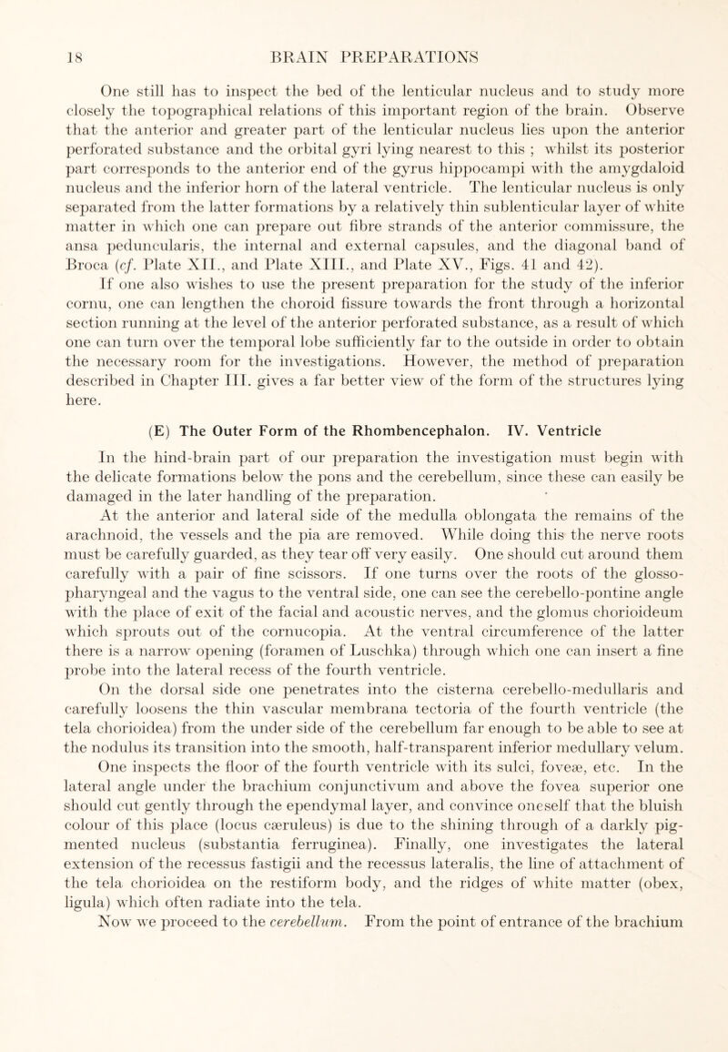 One still has to inspect the bed of the lenticular nucleus and to study more closely the topographical relations of this important region of the brain. Observe that the anterior and greater part of the lenticular nucleus lies upon the anterior perforated substance and the orbital gyri lying nearest to this ; whilst its posterior part corresponds to the anterior end of the gyrus hippocampi with the amygdaloid nucleus and the inferior horn of the lateral ventricle. The lenticular nucleus is only separated from the latter formations by a relatively thin sublenticular layer of white matter in which one can prepare out fibre strands of the anterior commissure, the ansa peduncularis, the internal and external capsules, and the diagonal band of Broca (cf. Plate XII., and Plate XIII., and Plate XV., Figs. 41 and 42). If one also wishes to use the present preparation for the study of the inferior cornu, one can lengthen the choroid fissure towards the front through a horizontal section running at the level of the anterior perforated substance, as a result of which one can turn over the temporal lobe sufficiently far to the outside in order to obtain the necessary room for the investigations. However, the method of preparation described in Chapter III. gives a far better view of the form of the structures lying here. (E) The Outer Form of the Rhombencephalon. IV. Ventricle In the hind-brain part of our preparation the investigation must begin with the delicate formations below the pons and the cerebellum, since these can easily be damaged in the later handling of the preparation. At the anterior and lateral side of the medulla oblongata the remains of the arachnoid, the vessels and the pia are removed. While doing this the nerve roots must be carefully guarded, as they tear off very easily. One should cut around them carefully with a pair of fine scissors. If one turns over the roots of the glosso¬ pharyngeal and the vagus to the ventral side, one can see the cerebello-pontine angle with the place of exit of the facial and acoustic nerves, and the glomus chorioideum which sprouts out of the cornucopia. At the ventral circumference of the latter there is a narrow opening (foramen of Luschka) through which one can insert a fine probe into the lateral recess of the fourth ventricle. On the dorsal side one penetrates into the cisterna cerebello-medullaris and carefully loosens the thin vascular membrana tectoria of the fourth ventricle (the tela chorioidea) from the under side of the cerebellum far enough to be able to see at the nodulus its transition into the smooth, half-transparent inferior medullary velum. One inspects the floor of the fourth ventricle with its sulci, fovese, etc. In the lateral angle under the brachium conjunctivum and above the fovea superior one should cut gently through the ependymal layer, and convince oneself that the bluish colour of this place (locus cseruleus) is due to the shining through of a darkly pig¬ mented nucleus (substantia ferruginea). Finally, one investigates the lateral extension of the recessus fastigii and the recessus lateralis, the line of attachment of the tela chorioidea on the restiform body, and the ridges of white matter (obex, ligula) which often radiate into the tela. Now we proceed to the cerebellum. From the point of entrance of the brachium
