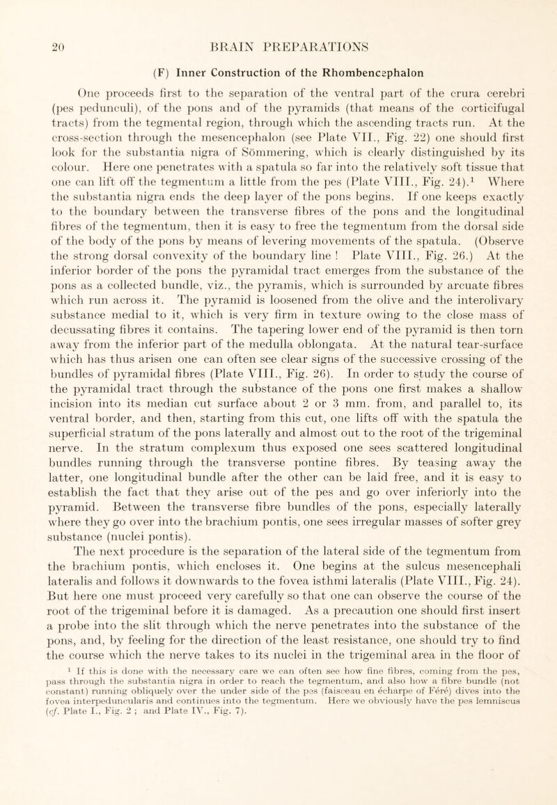 (F) Inner Construction of the Rhombencephalon One proceeds first to the separation of the ventral part of the crura cerebri (pes pedunculi), of the pons and of the pyramids (that means of the corticifugal tracts) from the tegmental region, through which the ascending tracts run. At the cross-section through the mesencephalon (see Plate VII., Fig. 22) one should first look for the substantia nigra of Sommering, which is clearly distinguished by its colour. Here one penetrates with a spatula so far into the relatively soft tissue that one can lift off the tegmentum a little from the pes (Plate VIII., Fig. 24).1 Where the substantia nigra ends the deep layer of the pons begins. If one keeps exactly to the boundary between the transverse fibres of the pons and the longitudinal fibres of the tegmentum, then it is easy to free the tegmentum from the dorsal side of the body of the pons by means of levering movements of the spatula. (Observe the strong dorsal convexity of the boundary line ! Plate VIII., Fig. 26.) At the inferior border of the pons the pyramidal tract emerges from the substance of the pons as a collected bundle, viz., the pyramis, which is surrounded by arcuate fibres which run across it. The pyramid is loosened from the olive and the interolivary substance medial to it, which is very firm in texture owing to the close mass of decussating fibres it contains. The tapering lower end of the pyramid is then torn away from the inferior part of the medulla oblongata. At the natural tear-surface which has thus arisen one can often see clear signs of the successive crossing of the bundles of pyramidal fibres (Plate VIII., Fig. 26). In order to study the course of the pyramidal tract through the substance of the pons one first makes a shallow incision into its median cut surface about 2 or 3 mm. from, and parallel to, its ventral border, and then, starting from this cut, one lifts off with the spatula the superficial stratum of the pons laterally and almost out to the root of the trigeminal nerve. In the stratum complexum thus exposed one sees scattered longitudinal bundles running through the transverse pontine fibres. By teasing away the latter, one longitudinal bundle after the other can be laid free, and it is easy to establish the fact that they arise out of the pes and go over inferiorly into the pyramid. Between the transverse fibre bundles of the pons, especially laterally where they go over into the brachium pontis, one sees irregular masses of softer grey substance (nuclei pontis). The next procedure is the separation of the lateral side of the tegmentum from the brachium pontis, which encloses it. One begins at the sulcus mesencephali lateralis and follows it downwards to the fovea isthmi lateralis (Plate VIII., Fig. 24). But here one must proceed very carefully so that one can observe the course of the root of the trigeminal before it is damaged. As a precaution one should first insert a probe into the slit through which the nerve penetrates into the substance of the pons, and, by feeling for the direction of the least resistance, one should try to find the course which the nerve takes to its nuclei in the trigeminal area in the floor of 1 If this is done with the necessary care we can often see how fine fibres, coming from the pes, pass through the substantia nigra in order to reach the tegmentum, and also how a fibre bundle (not constant) running obliquely over the under side of the pes (faiseeau en echarpe of Fere) dives into the fovea interpeduncularis and continues into the tegmentum. Here we obviously have the pes lemniscus (cf. Plate I., Fig. 2 ; and Plate IV., Fig. 7).