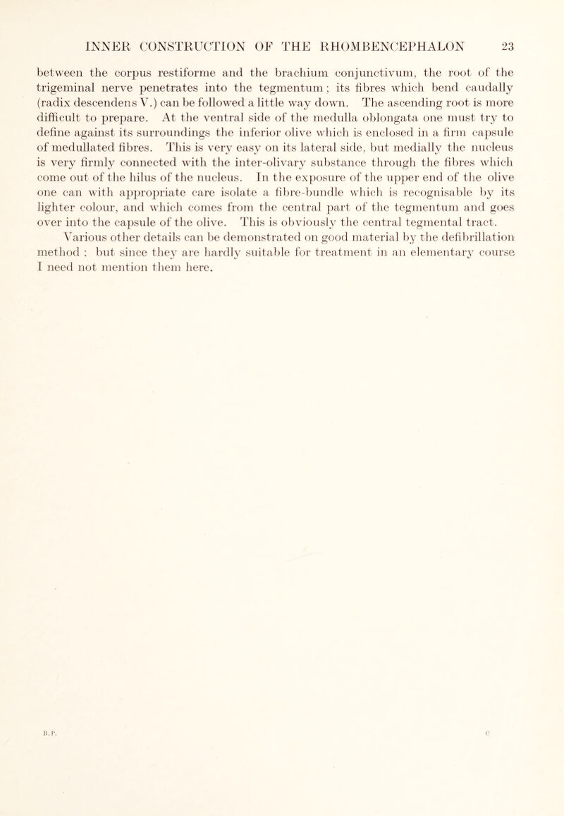 between the corpus restiforme and the brachium conjunctivum, the root of the trigeminal nerve penetrates into the tegmentum ; its fibres which bend caudally (radix descendens V.) can be followed a little way down. The ascending root is more difficult to prepare. At the ventral side of the medulla oblongata one must try to define against its surroundings the inferior olive which is enclosed in a firm capsule of medullated fibres. This is very easy on its lateral side, but medially the nucleus is very firmly connected with the inter-olivary substance through the fibres which come out of the hilus of the nucleus. In the exposure of the upper end of the olive one can with appropriate care isolate a fibre-bundle which is recognisable by its lighter colour, and which comes from the central part of the tegmentum and goes, over into the capsule of the olive. This is obviously the central tegmental tract. Various other details can be demonstrated on good material by the defibrillation method : but since they are hardly suitable for treatment in an elementary course I need not mention them here. B.P.