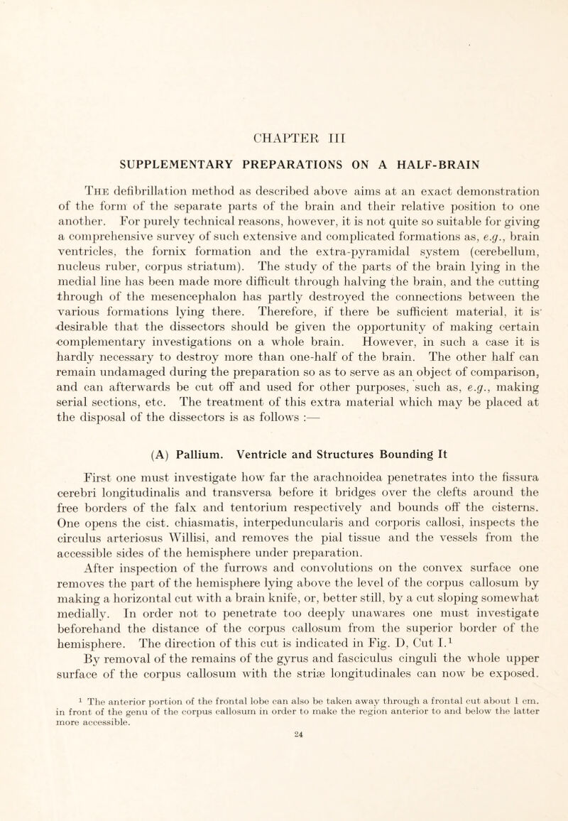 CHAPTER III SUPPLEMENTARY PREPARATIONS ON A HALF-BRAIN The defibrillation method as described above aims at an exact demonstration of the form of the separate parts of the brain and their relative position to one another. For purely technical reasons, however, it is not quite so suitable for giving a comprehensive survey of such extensive and complicated formations as, e.g., brain ventricles, the fornix formation and the extra-pyramidal system (cerebellum, nucleus ruber, corpus striatum). The study of the parts of the brain lying in the medial line has been made more difficult through halving the brain, and the cutting through of the mesencephalon has partly destroyed the connections between the various formations lying there. Therefore, if there be sufficient material, it is' desirable that the dissectors should be given the opportunity of making certain complementary investigations on a whole brain. However, in such a case it is hardly necessary to destroy more than one-half of the brain. The other half can remain undamaged during the preparation so as to serve as an object of comparison, and can afterwards be cut off and used for other purposes, such as, e.g., making serial sections, etc. The treatment of this extra material which may be placed at the disposal of the dissectors is as follows :— (A) Pallium. Ventricle and Structures Bounding It First one must investigate how far the arachnoidea penetrates into the fissura cerebri longitudinalis and transversa before it bridges over the clefts around the free borders of the falx and tentorium respectively and bounds off the cisterns. One opens the cist, chiasmatis, interpeduncularis and corporis callosi, inspects the circulus arteriosus Willisi, and removes the pial tissue and the vessels from the accessible sides of the hemisphere under preparation. After inspection of the furrows and convolutions on the convex surface one removes the part of the hemisphere lying above the level of the corpus callosum by making a horizontal cut with a brain knife, or, better still, by a cut sloping somewhat medially. In order not to penetrate too deeply unawares one must investigate beforehand the distance of the corpus callosum from the superior border of the hemisphere. The direction of this cut is indicated in Fig. D, Cut I.1 By removal of the remains of the gyrus and fasciculus cinguli the whole upper surface of the corpus callosum with the striae longitudinales can now be exposed. 1 The anterior portion of the frontal lobe can also be taken away through a frontal cut about l cm. in front of the genu of the corpus callosum in order to make the region anterior to and below the latter more accessible.