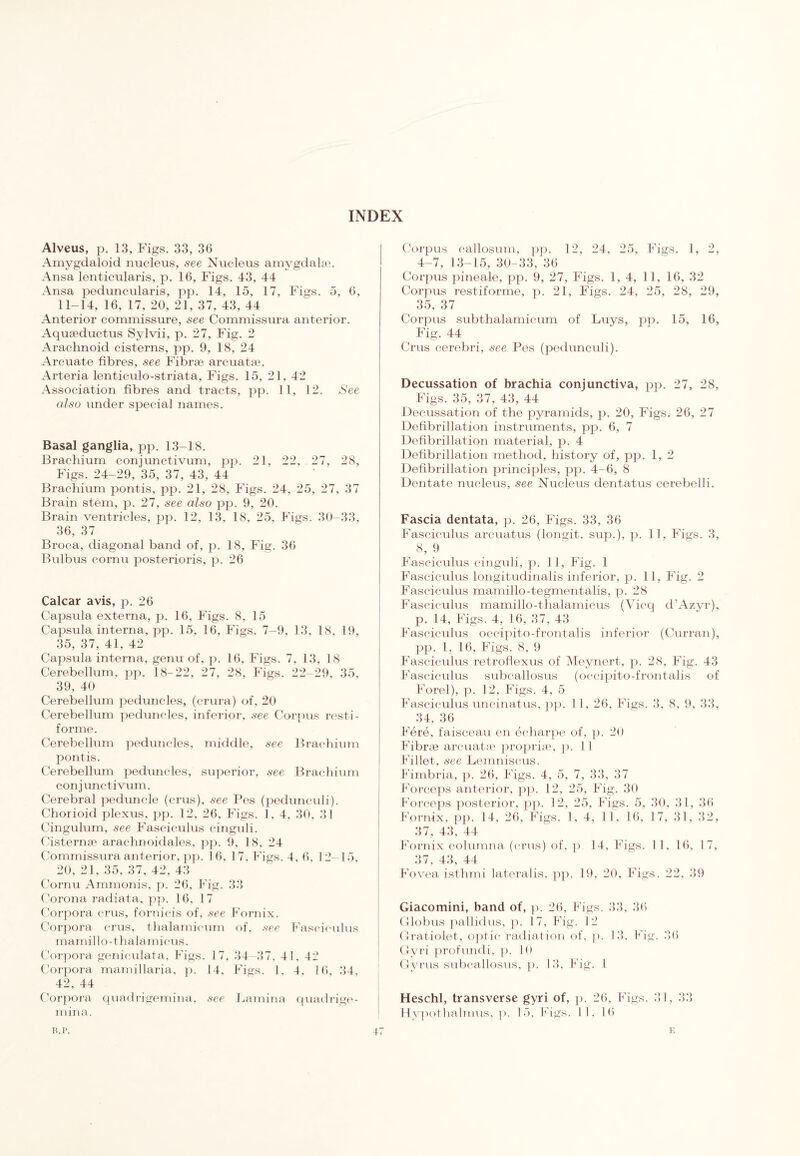 Alveus, p. 13, Figs. 33, 36 Amygdaloid nucleus, see Nucleus amygdalae. Ansa lenticularis, p. 16, Figs. 43, 44 Ansa peduncularis, pp. 14, 15, 17, Figs. 5, 6, 11-14, 16, 17, 20, 21, 37, 43, 44 Anterior commissure, see Commissura anterior. Aquseductus Sylvii, p. 27, Fig. 2 Arachnoid cisterns, pp. 9, 18, 24 Arcuate fibres, see Fibrae arcuatae. Arteria lenticulo-striata. Figs. 15, 21, 42 Association fibres and tracts, pp. 11, 12. See also under special names. Basal ganglia, pp. 13-18. Brachium conjunctivum, pp. 21, 22, 27, 28, Figs. 24-29, 35, 37, 43, 44 Brachium pontis, pp. 21, 28, Figs. 24, 25, 27, 37 Brain stem, p. 27, see also pp. 9, 20. Brain ventricles, pp. 12, 13, 18, 25, Figs. 30-33, 36, 37 Broca, diagonal band of, p. 18, Fig. 36 Bulbus cornu posterioris, p. 26 Calcar avis, p. 26 Capsula externa, p. 16, Figs. 8, 15 Capsula interna, pp. 15, 16, Figs. 7-9, 13, 18, 19, 35, 37, 41, 42 Capsula interna, genu of. p. 16, Figs. 7, 13, 18 Cerebellum, pp. 18-22, 27, 28, Figs. 22-29, 35, 39, 40 Cerebellum peduncles, (crura) of, 20 Cerebellum peduncles, inferior, see Corpus resti- forme. Cerebellum peduncles, middle, see Brachium pontis. Cerebellum peduncles, superior, see Brachium conjunctivum. Cerebral peduncle (crus), see Pes (pedunculi). Chorioid plexus, pp. 12, 26, Figs. I, 4, 30. 31 Cingulum, see Fasciculus cinguli. Cisternae arachnoidales, pp. 9, 18, 24 Commissura anterior, pp. 16, 17, Figs. 4, 6, 12- 15, 20, 21, 35. 37, 42, 43 Cornu Ammonis, p. 26, Fig. 33 Corona racliata, pp. 16, 17 Corpora crus, fornicis of, see Fornix. Corpora crus, thalamicum of, see Fasciculus mamillo-thalamicus. Corpora geniculata, Figs. 17, 34-37, 41, 42 Corpora mamillaria, p. 14, Figs. 1. 4. 16, 34, 42, 44 Corpora quadrigemina, see Lamina quadrige- mina. Corpus callosum, pp. 12, 24, 25, Figs. 1, 2, 4-7, 13-15, 30-33, 36 Corpus pineale, pp. 9, 27, Figs. 1, 4, 11, 16, 32 Corpus restiforme, p. 21, Figs. 24, 25, 28, 29, 35, 37 Corpus subthalamicum of Buys, pp. 15, 16, Fig. 44 Crus cerebri, see Pes (pedunculi). Decussation of brachia conjunctiva, pp. 27, 28, Figs. 35, 37, 43, 44 Decussation of the pyramids, p. 20, Figs. 26, 27 Defibrillation instruments, pp. 6, 7 Defibrillation material, p. 4 Defibrillation method, history of, pp. 1, 2 Defibrillation principles, pp. 4-6, 8 Dentate nucleus, see Nucleus dentatus cerebelli. Fascia dentata, p. 26, Figs. 33, 36 Fasciculus arcuatus (longit. sup.), p. 11, Figs. 3, ^ 8, 9 Fasciculus cinguli, p. 11, Fig. 1 Fasciculus longitudinalis inferior, p. 11, Fig. 2 Fasciculus mamillo-tegmentalis, p. 28 Fasciculus mamillo-thalamicus (Vicq d’Azyr), p. 14, Figs. 4, 16, 37, 43 Fasciculus occipito-frontalis inferior (Curran), pp. 1, 16, Figs. 8, 9 Fasciculus retroflexus of Meynert, p. 28, Fig. 43 Fasciculus subcallosus (occipito-frontalis of Forel), p. 12, Figs. 4, 5 Fasciculus uncinatus, pp. 1 1, 26, Figs. 3, 8, 9, 33, 34, 36 Fere, faisceau en echarpe of, p. 20 Fibrae arcuatse proprise, p. 1 1 Fillet, see Lemniscus. Fimbria, p. 26, Figs. 4, 5, 7, 33, 37 Forceps anterior, pp. 12, 25, Fig. 30 Forceps posterior, pp. 12, 25, Figs. 5, 30, 31, 36 Fornix, pp. 14, 26, Figs. I, 4, 11, 16, 17, 31, 32, 37, 43, 44 Fornix colurnna (crus) of, p 14, Figs. 1 1, 16, 17, 37, 43, 44 Fovea isthmi lateralis, pp. 19, 20, Figs. 22, 39 Giacomini, band of, p. 26, Figs. 33, 36 Globus pallidus, p. 17, Fig. 12 Gratiolet, optic radiation of, p. 13. Fig. 36 Gyri profundi, p. 10 Gyrus subcallosus, p. 13, Fig. I Heschl, transverse gyri of, p. 26. Figs. 31, 33 Hypothalmus, p. 15, Figs. II, 16