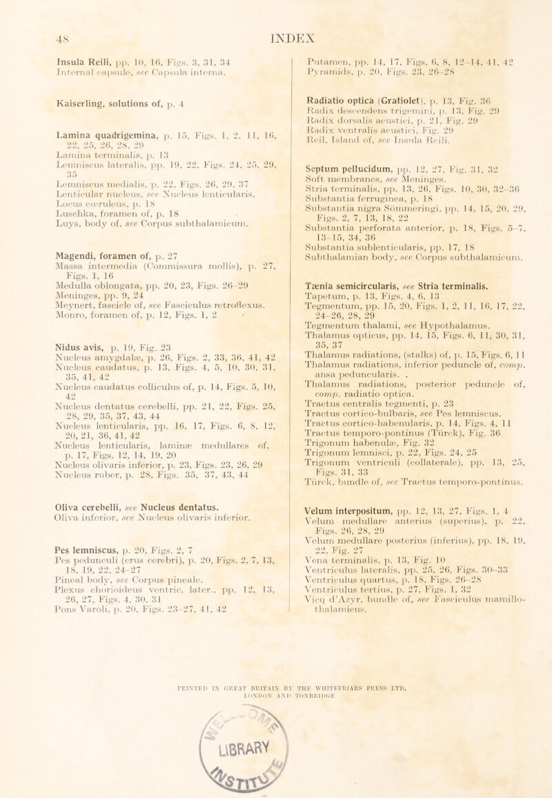 Insula Reili, pp. 10, 16, Figs. 3, 31, 34 Internal capsule, see Capsula interna. Kaiserling, solutions of, p. 4 Lamina quadrigemina, p. 15. Figs. 1, 2, 11, 16, 22, 25, 26, 28, 29 Lamina terminalis, p. 13 Lemniscus lateralis, pp. 19, 22, Figs. 24, 25, 29, 35 Lemniscus medialis, p. 22, Figs. 26, 29. 37 Lenticular nucleus, see Nucleus lenticularis. Locus cceruleus, p. 18 Luschka, foramen of, p. 18 Luys, body of, see Corpus subthalamicum. Magendi, foramen of, p.. 27 Massa intermedia (Commissura mollis), 27, Figs. 1, 16 Medulla oblongata, pp. 20, 23, Figs. 26—29 Meninges, pp. 9, 24 Meynert, fascicle of, see Fasciculus retroflexus. Monro, foramen of, p. 12, Figs. 1, 2 Nidus avis, p. 19, Fig. 23 Nucleus amygdalae, p. 26, Figs. 2, 33, 36, 41, 42 Nucleus caudatus, p. 13, Figs. 4, 5, 10, 30, 31, 35, 41, 42 Nucleus caudatus colliculus of, p. 14, Figs. 5, 10, 42 Nucleus dentatus cerebelli, pp. 21, 22, Figs. 25, 28, 29, 35, 37, 43, 44 Nucleus lenticularis, pp. 16, 17, Figs. 6, 8, 12, 20, 21, 36, 41, 42 Nucleus lenticularis, laminae medullares of, p. 17, Figs. 12, 14, 19, 20 Nucleus olivaris inferior, p. 23, Figs. 23, 26, 29 Nucleus ruber, p. 28, Figs. 35, 37, 43, 44 Oliva cerebelli, see Nucleus dentatus. Oliva inferior, see Nucleus olivaris inferior. Pes lemniscus, p. 20, Figs. 2, 7 Pes peclunculi (crus cerebri), p. 20, Figs. 2, 7, 13, 18, 19, 22, 24-27 Pineal body, see Corpus pineale. Plexus chorioideus ventric. later., pp. 12, 13, 26, 27, Figs. 4, 30, 31 Pons Varoli, p. 20, Figs. 23-27, 41. 42 Putamen, pp. 14, 17, Figs. 6, 8, 12—14, 41, 42 Pyramids, p. 20, Figs. 23, 26—28 Radiatio optica (Gratiolet), p. 13, Fig. 36 Radix deseendens trigemini, p. 13, Fig. 29 Radix dorsalis acustici, p. 21. f ig. 29 Radix ventralis acustici, Fig. 29 Reil, Island of, see Insula Reili. Septum pellucidum, pp. 12, 27, Fig. 31, 32 Soft membranes, see Meninges. Stria terminalis, pp. 13, 26, Figs. 10, 30, 32—36 Substantia ferruginea, p. 18 Substantia nigra Sommeringi, pp. 14, 15, 20, 29, Figs. 2, 7, 13, 18, 22 Substantia perforata anterior, p. 18, Figs. 5—7, 13-15, 34, 36 Substantia sublenticularis, pp. 17, 18 Subthalamian body, see Corpus subthalamicum. Taenia semicircularis, see Stria terminalis. Tapetum, p. 13, Figs. 4, 6, 13 Tegmentum, pp. 15, 20, Figs. 1,2, 11, 16, 17, 22, 24-26, 28, 29 Tegmentum thalami, see Hypothalamus. Thalamus opticus, pp. 14, 15, Figs. 6, 11, 30, 31, 35, 37 Thalamus radiations, (stalks) of, p. 15, Figs. 6, 11 Thalamus radiations, inferior peduncle of, comp. ansa peduncularis. . Thalamus radiations, posterior peduncle of, comp, radiatio optica. Tractus centralis tegmenti, p. 23 Tractus cortico-bulbaris, see Pes lemniscus. Tractus cortico-habenularis, p. 14, Figs. 4, 11 Tractus temporo-pontinus (Tiirck), Fig. 36 Trigonum habenulae, Fig. 32 Trigonum lemnisci, p. 22, Figs. 24, 25 Trigonum ventriculi (collaterale), pp. 13, 25, Figs. 31, 33 Tiirck, bundle of, see Tractus temporo-pontinus. Velum interpositum, pp. 12, 13, 27, Figs. 1, 4 Velum medullare anterius (superius). j:>. 22, Figs. 26, 28, 29 Velum medullare posterius (inferius), pp. 18. 19, 22, Fig. 27 Vena terminalis, p. 13, Fig. 10 Ventriculus lateralis, pp. 25, 26, Figs. 30-33 Ventriculus quartus, p. 18. Figs. 26-28 Ventriculus tertius, p. 27, Figs. 1. 32 Vicq d’Azyr, bundle of, see Fasciculus mamillo- thalamicus. PRINTED IX GREAT BRITAIN BY THE VHITEERJARS PRESS LTD. LONDON AND TONBRIDGE UBRARV iiil
