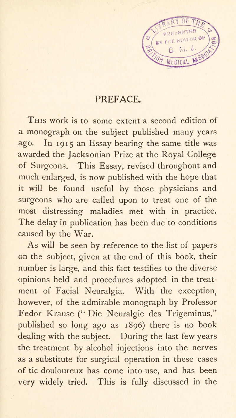 PREFACE, This work is to some extent a second edition of a monograph on the subject published many years ago. In 1915 an Essay bearing the same title was awarded the Jacksonian Prize at the Royal College of Surgeons. This Essay, revised throughout and much enlarged, is now published with the hope that it will be found useful by those physicians and surgeons who are called upon to treat one of the most distressing maladies met with in practice. The delay in publication has been due to conditions caused by the War. As will be seen by reference to the list of papers on the subject, given at the end of this book, their number is large, and this fact testifies to the diverse opinions held and procedures adopted in the treat¬ ment of Facial Neuralgia. With the exception, however, of the admirable monograph by Professor Fedor Krause (“ Die Neuralgie des Trigeminus,” published so long ago as 1896) there is no book dealing with the subject. During the last few years the treatment by alcohol injections into the nerves as a substitute for surgical operation in these cases of tic douloureux has come into use, and has been very widely tried. This is fully discussed in the