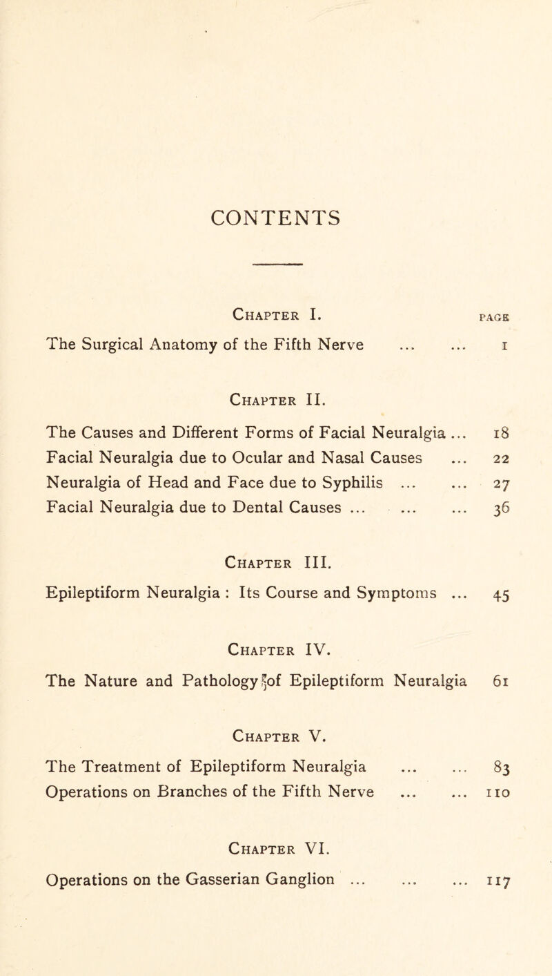 CONTENTS Chapter I. page The Surgical Anatomy of the Fifth Nerve ... ... i Chapter II. The Causes and Different Forms of Facial Neuralgia ... 18 Facial Neuralgia due to Ocular and Nasal Causes ... 22 Neuralgia of Head and Face due to Syphilis ... ... 27 Facial Neuralgia due to Dental Causes ... ... ... 36 Chapter III. Epileptiform Neuralgia : Its Course and Symptoms ... 45 Chapter IV. The Nature and Pathology f»of Epileptiform Neuralgia 61 Chapter V. The Treatment of Epileptiform Neuralgia . 83 Operations on Branches of the Fifth Nerve ... ... no Chapter VI. Operations on the Gasserian Ganglion ... ... ... 117