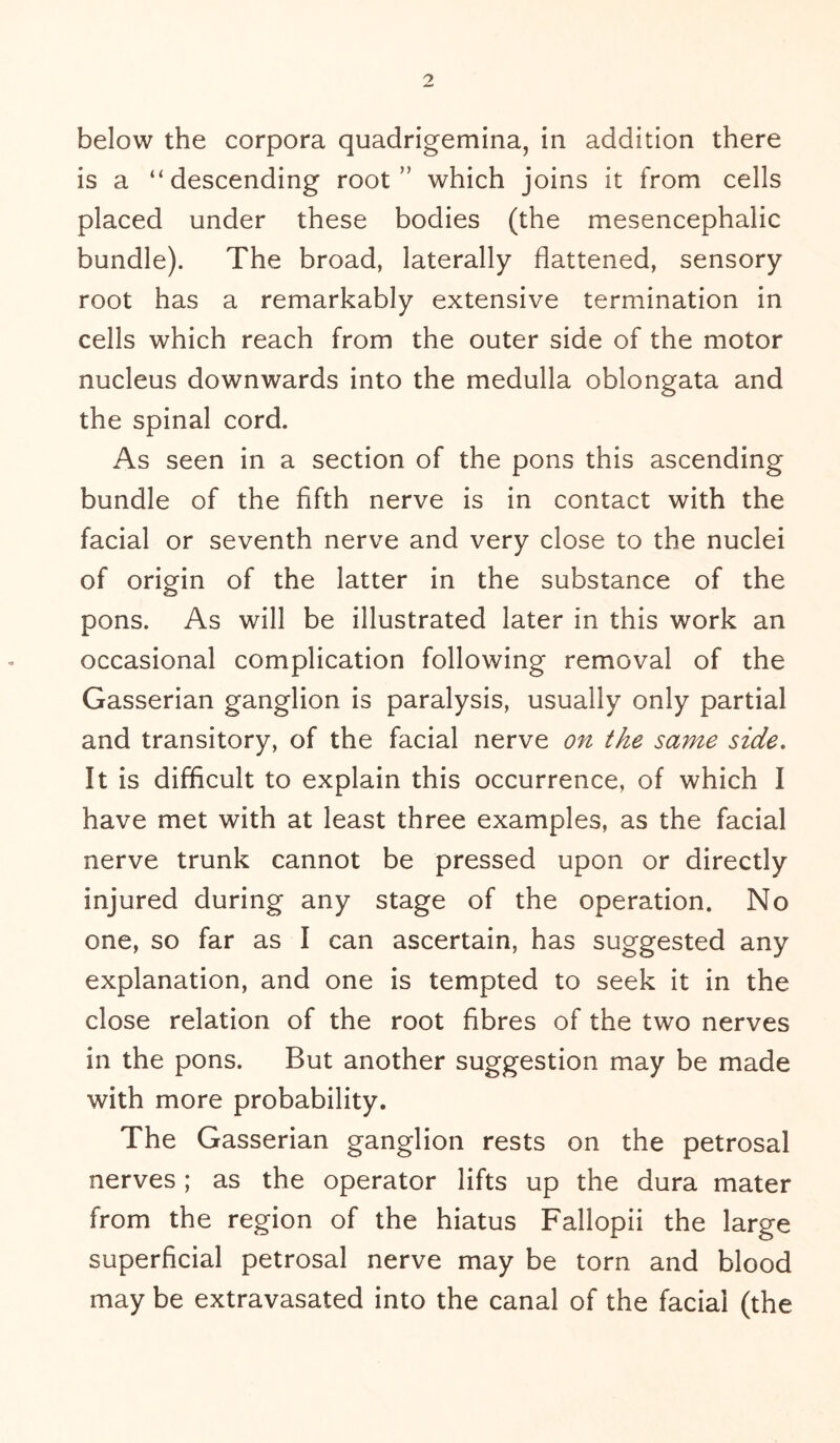 is a “descending root ” which joins it from cells placed under these bodies (the mesencephalic bundle). The broad, laterally flattened, sensory root has a remarkably extensive termination in cells which reach from the outer side of the motor nucleus downwards into the medulla oblongata and the spinal cord. As seen in a section of the pons this ascending bundle of the fifth nerve is in contact with the facial or seventh nerve and very close to the nuclei of origin of the latter in the substance of the pons. As will be illustrated later in this work an occasional complication following removal of the Gasserian ganglion is paralysis, usually only partial and transitory, of the facial nerve on the same side. It is difficult to explain this occurrence, of which I have met with at least three examples, as the facial nerve trunk cannot be pressed upon or directly injured during any stage of the operation. No one, so far as I can ascertain, has suggested any explanation, and one is tempted to seek it in the close relation of the root fibres of the two nerves in the pons. But another suggestion may be made with more probability. The Gasserian ganglion rests on the petrosal nerves; as the operator lifts up the dura mater from the region of the hiatus Fallopii the large superficial petrosal nerve may be torn and blood may be extravasated into the canal of the facial (the