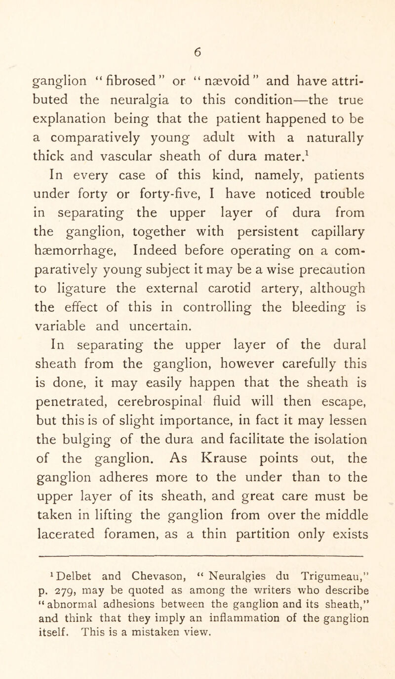 ganglion “fibrosed or “ naevoid ” and have attri¬ buted the neuralgia to this condition—the true explanation being that the patient happened to be a comparatively young adult with a naturally thick and vascular sheath of dura mater.1 In every case of this kind, namely, patients under forty or forty-five, I have noticed trouble in separating the upper layer of dura from the ganglion, together with persistent capillary haemorrhage, Indeed before operating on a com¬ paratively young subject it may be a wise precaution to ligature the external carotid artery, although the effect of this in controlling the bleeding is variable and uncertain. In separating the upper layer of the dural sheath from the ganglion, however carefully this is done, it may easily happen that the sheath is penetrated, cerebrospinal fluid will then escape, but this is of slight importance, in fact it may lessen the bulging of the dura and facilitate the isolation of the ganglion. As Krause points out, the ganglion adheres more to the under than to the upper layer of its sheath, and great care must be taken in lifting the ganglion from over the middle lacerated foramen, as a thin partition only exists 1Delbet and Chevason, “ Neuralgies du Trigumeau,” p. 279, may be quoted as among the writers who describe “abnormal adhesions between the ganglion and its sheath,” and think that they imply an inflammation of the ganglion itself. This is a mistaken view.