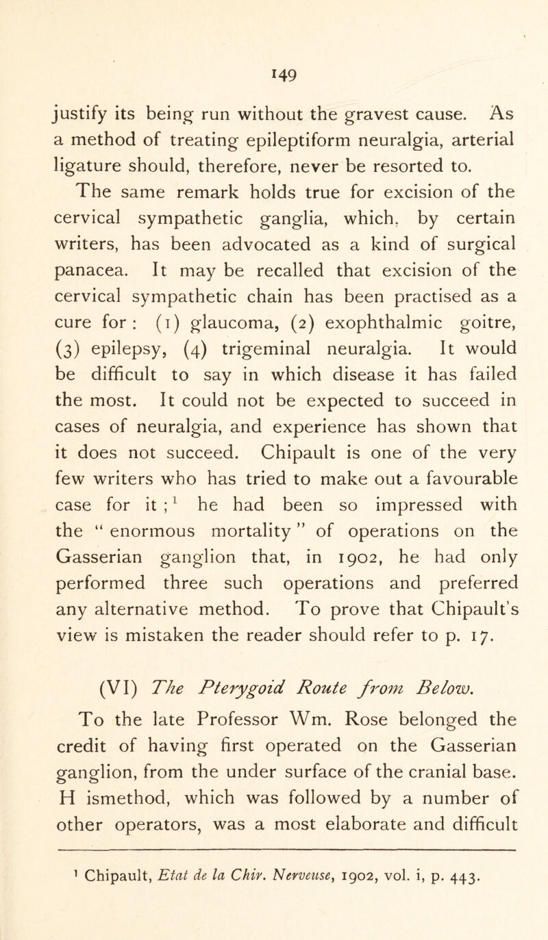 justify its being run without the gravest cause. As a method of treating epileptiform neuralgia, arterial ligature should, therefore, never be resorted to. The same remark holds true for excision of the cervical sympathetic ganglia, which, by certain writers, has been advocated as a kind of surgical panacea. It may be recalled that excision of the cervical sympathetic chain has been practised as a cure for: (i) glaucoma, (2) exophthalmic goitre, (3) epilepsy, (4) trigeminal neuralgia. It would be difficult to say in which disease it has failed the most. It could not be expected to succeed in cases of neuralgia, and experience has shown that it does not succeed. Chipault is one of the very few writers who has tried to make out a favourable case for it ;1 he had been so impressed with the “ enormous mortality ” of operations on the Gasserian ganglion that, in 1902, he had only performed three such operations and preferred any alternative method. To prove that Chipault’s view is mistaken the reader should refer to p. 17. (VI) The Pterygoid Route from Below. To the late Professor Wm. Rose belonged the credit of having first operated on the Gasserian ganglion, from the under surface of the cranial base. H ismethod, which was followed by a number of other operators, was a most elaborate and difficult 1 Chipault, Eiat de la Chiv. Nevveuse, 1902, vol. i, p. 443.