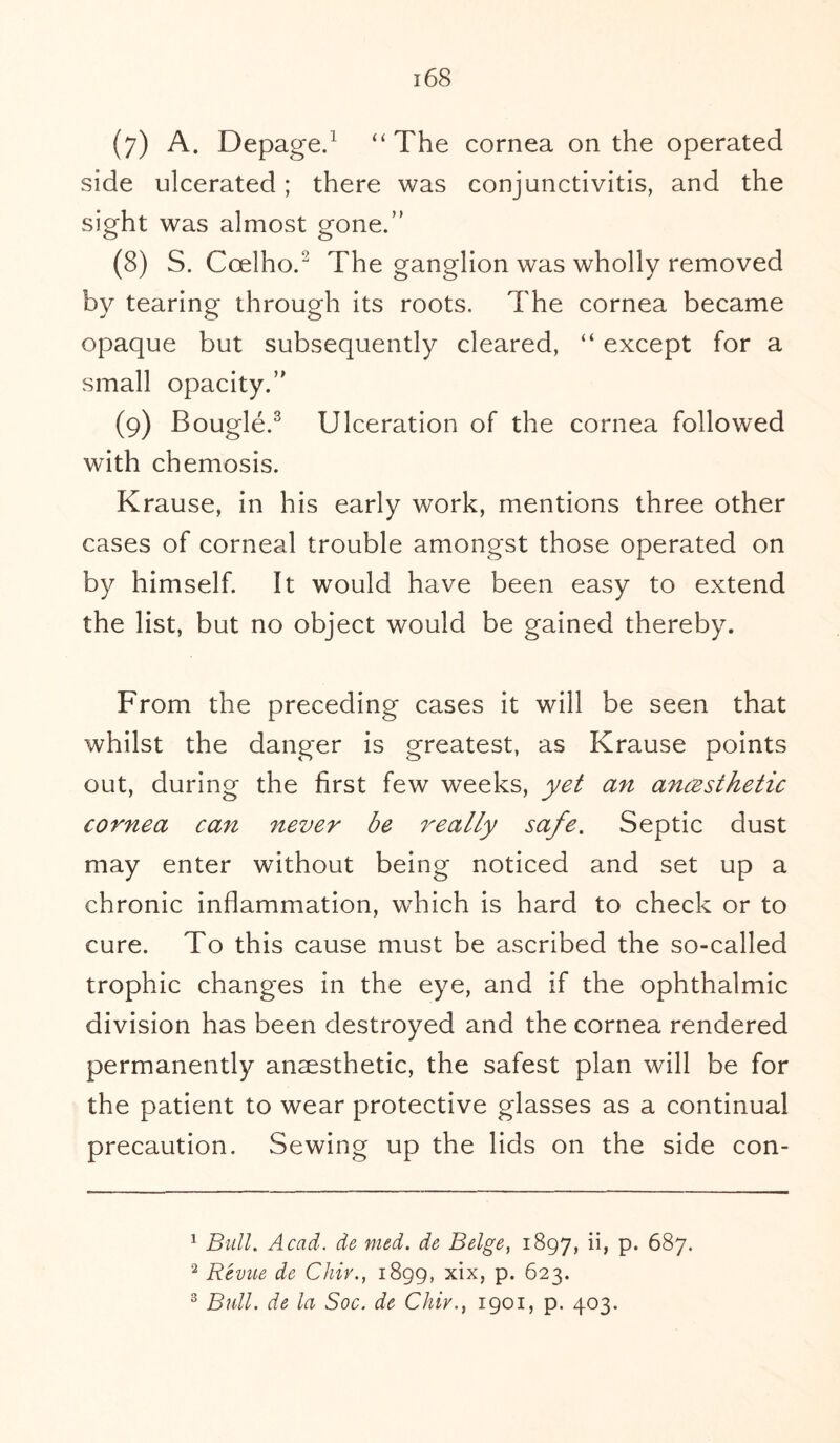 side ulcerated; there was conjunctivitis, and the sight was almost gone.” (8) S. Coelho.2 The ganglion was wholly removed by tearing through its roots. The cornea became opaque but subsequently cleared, “ except for a small opacity.” (9) Bougie.3 Ulceration of the cornea followed with chemosis. Krause, in his early work, mentions three other cases of corneal trouble amongst those operated on by himself. It would have been easy to extend the list, but no object would be gained thereby. From the preceding cases it will be seen that whilst the danger is greatest, as Krause points out, during the first few weeks, yet an ancesthetic cornea can never be really safe. Septic dust may enter without being noticed and set up a chronic inflammation, which is hard to check or to cure. To this cause must be ascribed the so-called trophic changes in the eye, and if the ophthalmic division has been destroyed and the cornea rendered permanently anaesthetic, the safest plan will be for the patient to wear protective glasses as a continual precaution. Sewing up the lids on the side con- 1 Bull. Acad, de med. de Beige, 1897, T p* 687. 2 Revue de Chiv., 1899, xix, p. 623. 3 Bull, de la Soc. de Chiv., 1901, p. 403.