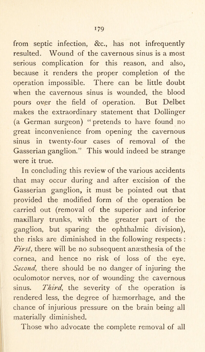 from septic infection, &c., has not infrequently resulted. Wound of the cavernous sinus is a most serious complication for this reason, and also, because it renders the proper completion of the operation impossible. There can be little doubt when the cavernous sinus is wounded, the blood pours over the field of operation. But Delbet makes the extraordinary statement that Dollinger (a German surgeon) “ pretends to have found no great inconvenience from opening the cavernous sinus in twenty-four cases of removal of the Gasserian ganglion,” This would indeed be strange were it true. In concluding this review of the various accidents that may occur during and after excision of the Gasserian ganglion, it must be pointed out that provided the modified form of the operation be carried out (removal of the superior and inferior maxillary trunks, with the greater part of the ganglion, but sparing the ophthalmic division), the risks are diminished in the following respects : First, there will be no subsequent anaesthesia of the cornea, and hence no risk of loss of the eye. Second, there should be no danger of injuring the oculomotor nerves, nor of wounding the cavernous sinus. Third, the severity of the operation is rendered less, the degree of haemorrhage, and the chance of injurious pressure on the brain being all materially diminished. Those who advocate the complete removal of all