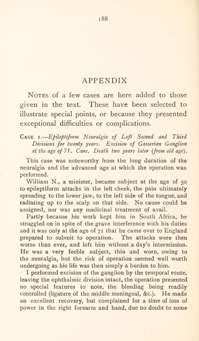 APPENDIX Notes of a few cases are here added to those given in the text. These have been selected to illustrate special points, or because they presented exceptional difficulties or complications. Case i.—Epileptiform Neuralgia of Left Second and Third Divisions for twenty years. Excision of Gasserian Ganglion at the age of 71. Cure. Death two years later (from old age). This case was noteworthy from the long duration of the neuralgia and the advanced age at which the operation was performed. William N., a minister, became subject at the age of 50 to epileptiform attacks in the left cheek, the pain ultimately spreading to the lower jaw, to the left side of the tongue, and radiating up to the scalp on that side. No cause could be assigned, nor was any medicinal treatment of avail. Partly because his work kept him in South Africa, he struggled on in spite of the grave interference with his duties and it was only at the age of 71 that he came over to England prepared to submit to operation. The attacks were then worse than ever, and left him without a day’s intermission. He was a very feeble subject, thin and worn, owing to the neuralgia, but the risk of operation seemed well worth undergoing as his life was then simply a burden to him. I performed excision of the ganglion by the temporal route, leaving the ophthalmic division intact, the operation presented no special features to note, the bleeding being readily controlled (ligature of the middle meningeal, &c.). He made an excellent recovery, but complained for a time of loss of power in the right forearm and hand, due no doubt to some