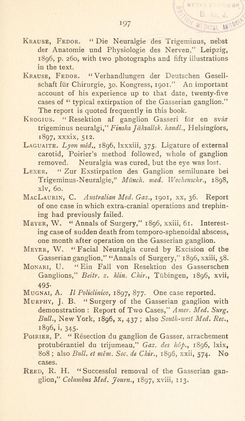 :.TL k% Krause, Fedor. “ Die Neuralgie des Trigeminus, nebst der Anatomie und Physiologie des Nerven,” Leipzig, 1896, p. 260, with two photographs and fifty illustrations in the text. Krause, Fedor. “ Verhandlungen der Deutschen Gesell- schaft fur Chirurgie, 30. Kongress, 1901.” An important account of his experience up to that date, twenty-five cases of “ typical extirpation of the Gasserian ganglion.” The report is quoted frequently in this book. Krogius. “ Resektion af ganglion Gassed for en svar trigeminus neuralgi,” Finska Jdksallsk. handl., Helsingfors, 1897, xxxix, 512. Laguaite. Lyon med., 1896, lxxxiii, 375. Ligature of external carotid, Poirier’s method followed, whole of ganglion removed. Neuralgia was cured, but the eye was lost. Lexer. “ Zur Exstirpation des Ganglion semilunare bei Trigeminus-Neuralgie,” Munch, med. Wochenschr., 1898, xlv, 60. MacLaurin, C. Australian Med. Gaz., 1901, xx, 36. Report of one case in which extra-cranial operations and trephin¬ ing had previously failed. Meyer, W. “ Annals of Surgery,” 1896, xxiii, 61. Interest¬ ing case of sudden death from temporo-sphenoidal abscess, one month after operation on the Gasserian ganglion. Meyer, W. “ Facial Neuralgia cured by Excision of the Gasserian ganglion,” “Annals of Surgery,” 1896, xxiii, 58. Monari, U. “ Ein Fall von Resektion des Gasserschen Ganglions,” Beitv. z. klin. Chir., Tubingen, 1896, xvii, 495- Mugnai, A. II Policlinico, 1897, 877. One case reported. Murphy, J. B. “ Surgery of the Gasserian ganglion with demonstration : Report of Two Cases,” Amer. Med. Snvg. Bull., New York, 1896, x, 437 ; also South-west Med. Rec., 1896, i, 345. Poirier, P. “ Resection du ganglion de Gasser, arrachement protuberantiel du trijumeau,” Gaz. des hop., 1896, lxix, 808 ; also Bull, et mem. Soc. de Chir., 1896, xxii, 574. No cases. Reed, R. H. “ Successful removal of the Gasserian gan¬ glion,” Columbus Med. Journ., 1897, xviii, 113.