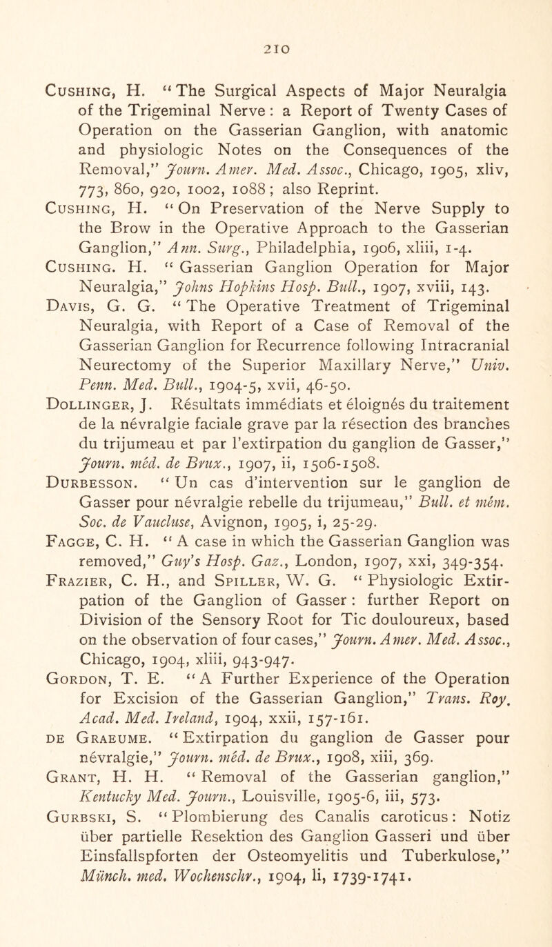 Cushing, H. “The Surgical Aspects of Major Neuralgia of the Trigeminal Nerve : a Report of Twenty Cases of Operation on the Gasserian Ganglion, with anatomic and physiologic Notes on the Consequences of the Removal,” Jouvn. Amev. Med. Assoc., Chicago, 1905, xliv, 773, 860, 920, 1002, 1088; also Reprint. Cushing, H. “ On Preservation of the Nerve Supply to the Brow in the Operative Approach to the Gasserian Ganglion,” Ann. Surg., Philadelphia, 1906, xliii, 1-4. Cushing. H. “ Gasserian Ganglion Operation for Major Neuralgia,” Johns Hopkins Hosp. Bull., 1907, xviii, 143. Davis, G. G. “ The Operative Treatment of Trigeminal Neuralgia, with Report of a Case of Removal of the Gasserian Ganglion for Recurrence following Intracranial Neurectomy of the Superior Maxillary Nerve,” Univ. Penn. Med. Bull., 1904-5, xvii, 46-50. Dollinger, J. Resultats immediats et eloignes du traitement de la nevralgie faciale grave par la resection des branches du trijumeau et par 1’extirpation du ganglion de Gasser,” Journ. med. de Bvux., 1907, ii, 1506-1508. Durbesson. “ Un cas d’intervention sur le ganglion de Gasser pour nevralgie rebelle du trijumeau,” Bull, et mem. Soc. de Vaucluse, Avignon, 1905, i, 25-29. Fagge, C. H. “ A case in which the Gasserian Ganglion was removed,” Guy’s Hosp. Gaz., London, 1907, xxi, 349-354. Frazier, C. H., and Spiller, W. G. “ Physiologic Extir¬ pation of the Ganglion of Gasser : further Report on Division of the Sensory Root for Tic douloureux, based on the observation of four cases,” Jouvn. Amev. Med. Assoc., Chicago, 1904, xliii, 943-947. Gordon, T. E. “A Further Experience of the Operation for Excision of the Gasserian Ganglion,” Trans. Roy, Acad. Med. Ireland, 1904, xxii, 157-161. de Graeume. “Extirpation du ganglion de Gasser pour nevralgie,” Jouvn. med. de Bvux., 1908, xiii, 369. Grant, H. H. “ Removal of the Gasserian ganglion,” Kentucky Med. Jouvn., Louisville, 1905-6, iii, 573. Gurbski, S. “ Plombierung des Canalis caroticus: Notiz liber partielle Resektion des Ganglion Gasseri und liber Einsfallspforten der Osteomyelitis und Tuberkulose,” Milnch. med. Wochenschv., 1904, li, 1739-1741.