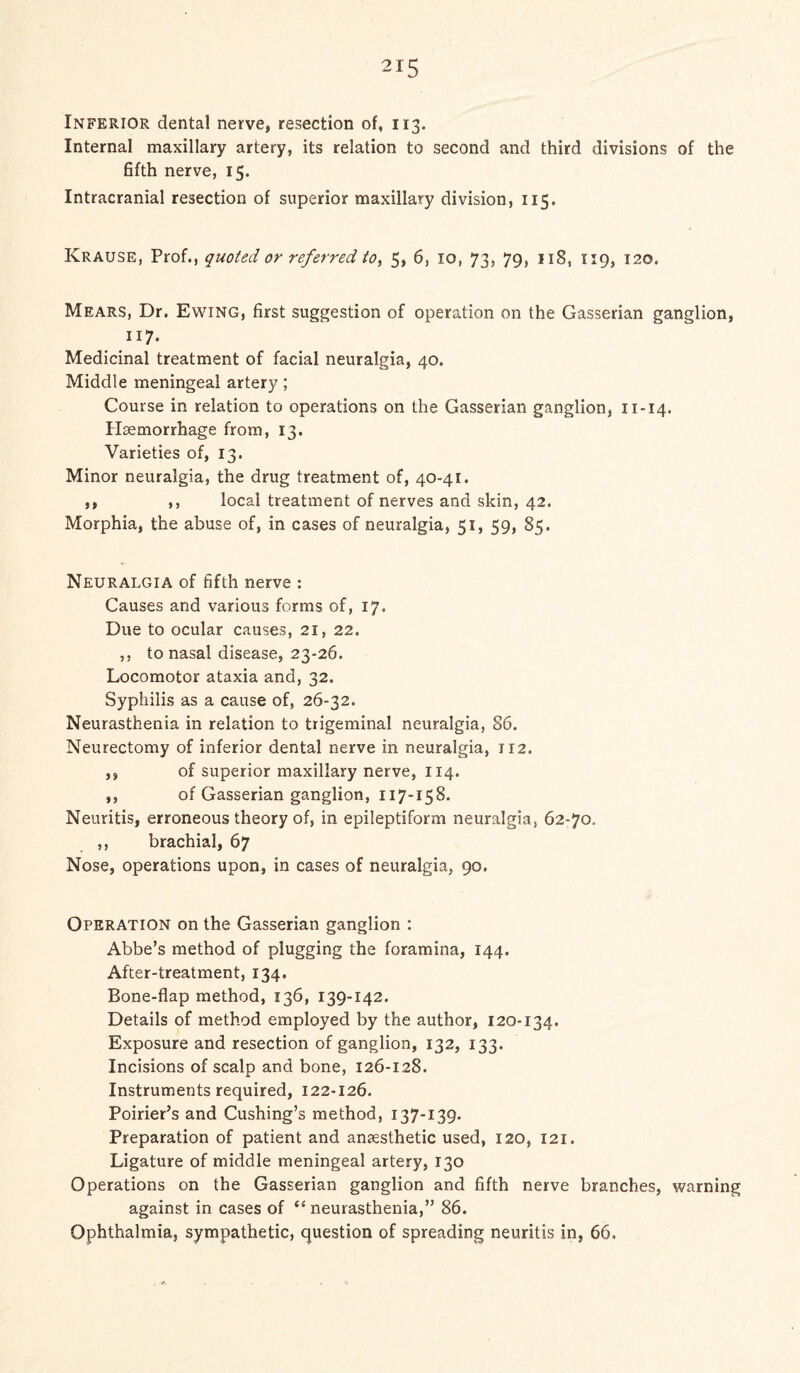 Inferior dental nerve, resection of, 113. Internal maxillary artery, its relation to second and third divisions of the fifth nerve, 15. Intracranial resection of superior maxillary division, 115. Krause, Prof., quoted or referred to, 5, 6, 10, 73, 79, 118, 119, 120. Mears, Dr. Ewing, first suggestion of operation on the Gasserian ganglion, ll7‘ Medicinal treatment of facial neuralgia, 40. Middle meningeal artery; Course in relation to operations on the Gasserian ganglion, 11-14. Haemorrhage from, 13. Varieties of, 13. Minor neuralgia, the drug treatment of, 40-41. ,, ,, local treatment of nerves and skin, 42. Morphia, the abuse of, in cases of neuralgia, 51, 59, 85. Neuralgia of fifth nerve : Causes and various forms of, 17. Due to ocular causes, 21, 22. ,, to nasal disease, 23-26. Locomotor ataxia and, 32. Syphilis as a cause of, 26-32. Neurasthenia in relation to trigeminal neuralgia, 86. Neurectomy of inferior dental nerve in neuralgia, 112. ,, of superior maxillary nerve, 114. ,, of Gasserian ganglion, 117-158. Neuritis, erroneous theory of, in epileptiform neuralgia, 62-70. ,, brachial, 67 Nose, operations upon, in cases of neuralgia, 90. Operation on the Gasserian ganglion : Abbe’s method of plugging the foramina, 144. After-treatment, 134. Bone-flap method, 136, 139-142. Details of method employed by the author, 120-134. Exposure and resection of ganglion, 132, 133. Incisions of scalp and bone, 126-128. Instruments required, 122-126. Poirier’s and Cushing’s method, 137-139. Preparation of patient and anaesthetic used, 120, 121. Ligature of middle meningeal artery, 130 Operations on the Gasserian ganglion and fifth nerve branches, warning against in cases of “ neurasthenia,” 86. Ophthalmia, sympathetic, question of spreading neuritis in, 66.