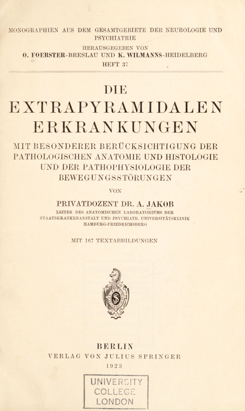 MONOGRAPHIEN AUS DEM GESAMTGEBIETE DER NEUROLOGIE UND PSYCHIATRIE HERAUSGEGEBEN VON 0. FOERSTER-BRESLAU UND K. WILMANNS-HEIDELBERG HEFT 37 DIE E XTRAPYRAMIDALE N ERKRANKUNGEN MIT BESONDERER BERÜCKSICHTIGUNG DER PATHOLOGISCHEN ANATOMIE UND HISTOLOGIE UND DER PATHOPHYSIOLOGIE DER BEWEGUNGSSTÖRUNGEN VON PRIVATDOZENT DR, A. JAKOB LEITER DES ANATOMISCHEN LABORATORIUMS DER STAATSKRANKENANSTALT UND PSYC'HIATR. UNIVERSITÄTSKLINIK HAMBURG-ERIEDRICHSBERG MIT 167 TEXTABBILDUNGEN BERLIN VERLAG VON JULIUS SPRINGER 1923 COLLEGE LONDON