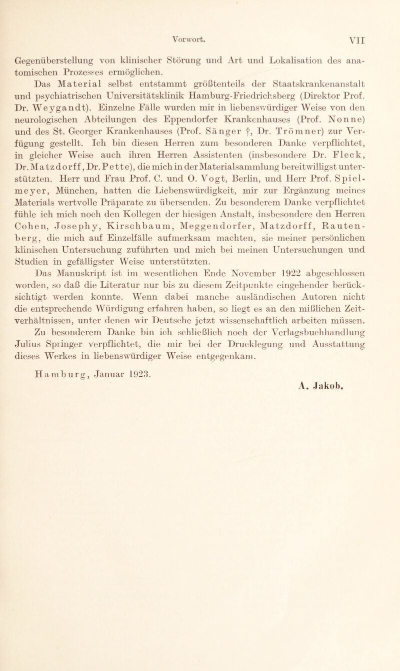 Gegenüberstellung von klinischer Störung und Art und Lokalisation des ana¬ tomischen Prozesses ermöglichen. Das Material selbst entstammt größtenteils der Staatskrankenanstalt und psychiatrischen Universitätsklinik Hamburg-Friedrichsberg (Direktor Prof. Dr. Weygandt). Einzelne Fälle wurden mir in hebenswürdiger Weise von den neurologischen Abteilungen des Eppenclorfer Krankenhauses (Prof. Nonne) und des St. Georger Krankenhauses (Prof. Sänger f, Dr. Tröinner) zur Ver¬ fügung gestellt. Ich bin diesen Herren zum besonderen Danke verpflichtet, in gleicher Weise auch ihren Herren Assistenten (insbesondere Dr. Fleck, Dr. Matzdorf f, Dr. Pette), die mich in der Materialsammlung bereitwilligst unter¬ stützten. Herr und Frau Prof. C. und 0. Vogt, Berlin, und Herr Prof. Spiel¬ meyer, München, hatten die Liebenswürdigkeit, mir zur Ergänzung meines Materials wertvolle Präparate zu übersenden. Zu besonderem Danke verpflichtet fühle ich mich noch den Kollegen der hiesigen Anstalt, insbesondere den Herren Cohen, Josephy, Kirschbaum, Meggendorfer, Matzdorff, Rauten¬ berg, die mich auf Einzelfälle aufmerksam machten, sie meiner persönlichen klinischen Untersuchung zuführten und mich bei meinen Untersuchungen und Studien in gefälligster Weise unterstützten. Das Manuskript ist im wesentlichen Ende November 1922 abgeschlossen worden, so daß die Literatur nur bis zu diesem Zeitpunkte eingehender berück¬ sichtigt werden konnte. Wenn dabei manche ausländischen Autoren nicht die entsprechende Würdigung erfahren haben, so liegt es an den mißlichen Zeit¬ verhältnissen, unter denen wir Deutsche jetzt wissenschaftlich arbeiten müssen. Zu besonderem Danke bin ich schließlich noch der Verlagsbuchhandlung Julius Springer verpflichtet, die mir bei der Drucklegung und Ausstattung dieses Werkes in liebenswürdiger Weise entgegenkam. H amburg, Januar 1923. A. Jakob.