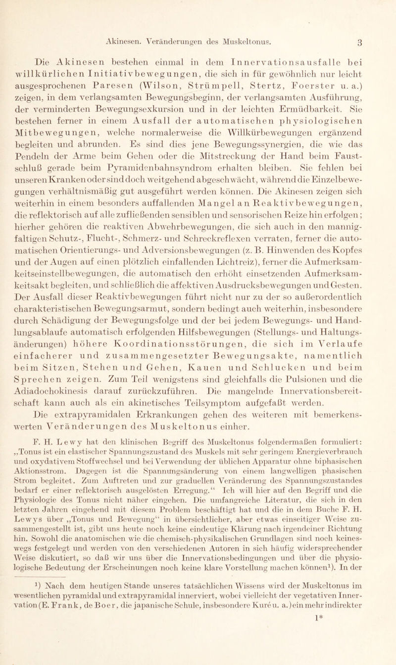 Die Akinesen bestehen einmal in dem Innervationsausfalle bei willkürlichen Initiativbewegungen, die sich in für gewöhnlich nur leicht ausgesprochenen Paresen (Wilson, Strümpell, Stertz, Foerster u. a.) zeigen, in dem verlangsamten Bewegungsbeginn, der verlangsamten Ausführung, der verminderten Bewegungsexkursion und in der leichten Ermüdbarkeit. Sie bestehen ferner in einem Ausfall der automatischen physiologischen Mitbewegungen, welche normalerweise die Willkürbewegungen ergänzend begleiten und abrunden. Es sind dies jene Bewegungssynergien, die wie das Pendeln der Arme beim Gehen oder die Mitstreckung der Hand beim Faust - schluß gerade beim Pyramidenbahnsyndrom erhalten bleiben. Sie fehlen bei unseren Kranken oder sind doch weitgehend abgeschwächt, während die Einzelbewe¬ gungen verhältnismäßig gut ausgeführt werden können. Die Akinesen zeigen sich weiterhin in einem besonders auffallenden Mangel an Reaktiv beweg ungen, die reflektorisch auf alle zufließenden sensiblen und sensorischen Reize hin erfolgen; hierher gehören die reaktiven Abwehrbewegungen, die sich auch in den mannig¬ faltigen Schutz-, Flucht-, Schmerz- und Schreckreflexen verraten, ferner die auto¬ matischen Orientierungs- und Adversionsbewegungen (z. B. Hin wenden des Kopfes und der Augen auf einen plötzlich einfallenden Lichtreiz), ferner die Aufmerksam¬ keitseinstellbewegungen, die automatisch den erhöht einsetzenden Aufmerksam¬ keitsakt begleiten, und schließlich die affektiven Ausdrucksbewegungen und Gesten. Der Ausfall dieser Reaktivbewegungen führt nicht nur zu der so außerordentlich charakteristischen Bewegungsarmut, sondern bedingt auch weiterhin, insbesondere durch Schädigung der Bewegungsfolge und der bei jedem Bewegungs- und Hand¬ lungsabläufe automatisch erfolgenden Hilfsbewegungen (Stellungs- und Haltungs¬ änderungen) höhere Koordinationsstörungen, die sich im Verlaufe einfacherer und zusammengesetzter Bewegungsakte, namentlich beim Sitzen, Stehen und Gehen, Kauen und Schlucken und beim Sprechen zeigen. Zum Teil wenigstens sind gleichfalls die Pulsionen und die Adiadochokinesis darauf zurückzuführen. Die mangelnde Innervationsbereit¬ schaft kann auch als ein akinetisches Teilsymptom aufgefaßt werden. Die extrapyramidalen Erkrankungen gehen des weiteren mit bemerkens¬ werten Veränderungen des Muskeltonus einher. F. H. Lewy hat den klinischen Begriff des Muskeltonus folgendermaßen formuliert: ,.Tonus ist ein elastischer Spannungszustand des Muskels mit sehr geringem Energieverbrauch und oxydativem Stoffwechsel und bei Verwendung der üblichen Apparatur ohne biphasischen Aktionsstrom. Dagegen ist die Spannungsänderung von einem langwelligen phasischen Strom begleitet . Zum Auftreten und zur graduellen Veränderung des Spannungszustandes bedarf er einer reflektorisch ausgelösten Erregung.“ Ich will hier auf den Begriff und die Physiologie des Tonus nicht näher eingehen. Die umfangreiche Literatur, die sich in den letzten Jahren eingehend mit diesem Problem beschäftigt hat und die in dem Buche F. H. Lewys über „Tonus und Bewegung“ in übersichtlicher, aber etwas einseitiger Weise zu¬ sammengestellt ist, gibt uns heute noch keine eindeutige Klärung nach irgendeiner Richtung hin. Sowohl die anatomischen wie die chemisch-physikalischen Grundlagen sind noch keines¬ wegs festgelegt und werden von den verschiedenen Autoren in sich häufig widersprechender Weise diskutiert, so daß wir uns über die Innervationsbedingungen und über die physio¬ logische Bedeutung der Erscheinungen noch keine klare Vorstellung machen können1). In der J) Nach dem heutigen Stande unseres tatsächlichen Wissens wird der Muskeltonus im wesentlichen pyramidal und extrapyramidal innerviert, wobei vielleicht der vegetativen Inner¬ vation (E. Frank, de Boer, die j apanische Schule, insbesondere Kure u. a.) ein mehr indirekter 1*