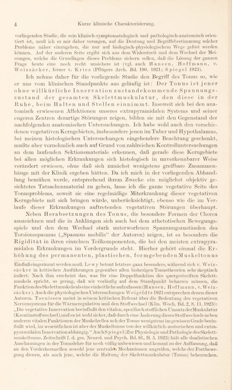 o vorliegenden Studie, die rein kliniscli-symptomatologisch und pathologisch-anatomisch orien¬ tiert ist, muß ich es mir daher versagen, auf die Deutung und Begriffsbestimmung solcher Probleme näher einzugehen, die nur auf biologisch-physiologischem Wege gelöst werden können. Auf der anderen Seite ergibt sich aus dem Widerstreit und dem Wechsel der Mei¬ nungen, welche die Grundlagen dieses Problems sichern sollen, daß die Lösung der ganzen Frage heute eine noch recht unsichere ist (vgl. auch Hansen, Ho ff mann, v. Weizsäcker, ferner v. Kries (Pflügers Arch. Bd. 190. 1921; Spiegel 1923). Ich nehme daher für die vorliegende Studie den Begriff des Tonus so, wie er uns vom klinischen Standpunkte aus geläufig ist: Der Tonus ist jener ohne willkürliche Innervation zustandekommende Spannungs¬ zustand der gesamten Skelettmuskulatur, den diese in der Ruhe, beim Halten und Stellen einnimmt. Insoweit sich bei den ana¬ tomisch erwiesenen Affektionen unseres extrapyramidalen Systems und seiner engeren Zentren derartige Störungen zeigen, bilden sie mit den Gegenstand der nachfolgenden anatomischen Untersuchungen. Ich habe wohl auch den verschie¬ denen vegetativen Kerngebieten, insbesondere jenen im Tuber und Hypothalamus, bei meinen histologischen Untersuchungen eingehendere Beachtung geschenkt, mußte aber vornehmlich auch auf Grund von zahlreichen Kontrolluntersuchungen an dem laufenden Sektionsmateriale erkennen, daß gerade diese Kerngebiete bei allen möglichen Erkrankungen sich histologisch in unverkennbarer Weise verändert erwiesen, ohne daß sich zunächst wenigstens greifbare Zusammen¬ hänge mit der Klinik ergeben hätten. Ha ich mich in der vorliegenden Abhand¬ lung bemühen werde, entsprechend ihrem Zwecke ein möglichst objektiv ge¬ sichtetes Tatsachenmaterial zu geben, lasse ich die ganze vegetative Seite des Tonusproblems, soweit sie eine regelmäßige Miterkrankung dieser vegetativen Kerngebiete mit sich bringen würde, unberücksichtigt, ebenso wie die im Ver¬ laufe dieser Erkrankungen auf tretenden vegetativen Störungen überhaupt. Neben Herabsetzungen des Tonus, die besondere Formen der Chorea auszeichnen und die in Anklängen sich auch bei dem athetotischen Bewegungs¬ spiele und den dem Wechsel stark unterworfenen Spannungszuständen des Torsionsspasmus (,,Spasmus mobilis“ der Autoren) zeigen, ist es besonders die Rigidität in ihren einzelnen Teilkomponenten, die bei den meisten extrapyra¬ midalen Erkrankungen im Vordergründe steht. Hierher gehört einmal die Er¬ höhung des permanenten, jHastischen, formgebenden Muskeltonus Einfluß eingeräumt werden muß. Le wy betont letztere ganz besonders, während sich v. Weiz¬ säcker in kritischen Ausführungen gegenüber allen bisherigen Tonustheorien sehr skeptisch äußert. Nach ihm erscheint das, was für eine Doppelfunktion des quergestreiften Skelett¬ muskels spricht, so gering, daß wir vorläufig auf dem Standpunkt beharren müssen, die Funktion des Skelettmuskels als eine einheitliche aufzufassen (Hansen, H o f f m a n n, v. W e i z - säcker). Auch die physiologischen Untersuchungen Weigeldts 1921 ent sprechen denen dieser Autoren. Toenissen meint in seinem kritischen Referat über die Bedeutung des vegetativen Nervensystems für die Wärmeregulation und den Stoffwechsel (Klin. Woch. Bd. 2, S. 11. 1923): ,,Die vegetative Innervation beeinflußt den vitalen, spezifisch stofflichen Umsatz derMuskulatur (Kreatinstoffwechsel),und es ist wohl sicher, daß durch eine Änderung dieses Stoffwechsels neben anderen vitalen Funktionen der Muskelzellea uch der Tonus wenigstens im gewissen Grade beein¬ flußt wird, im wesentlichen ist aber der Muskeltonus von der willkürlich-motorischen und extra¬ pyramidalen Innervation abhängig.41 Auch S p i e g e 1 (Zur Physiologie und Pathologie des Skelett¬ muskeltonus. Zeitschrift f. d. ges. Neurol. und Psych. Bd. 81. H. 5. 1923) hält alle dualistischen Anschauungen in der Tonuslehre für ncoh völlig unbewiesen und kommt zu der Auffassung, daß an den Yorderhornzellen sowohl jene zentralem Mechanismen angreifen, welche der Fortbewe¬ gung dienen, als auch jene, welche die Haltung der Skelettmuskulatur (Tonus) beherrschen.