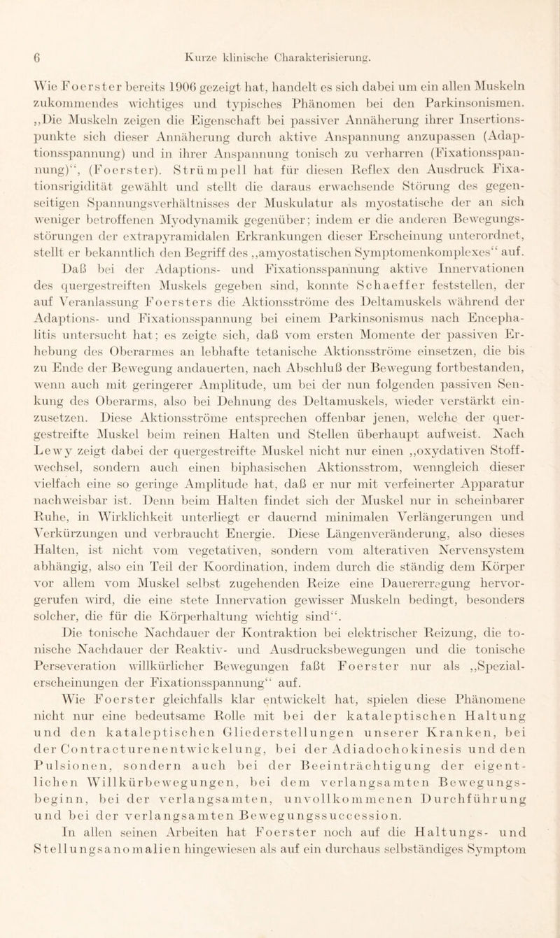 Wie Foerster bereits 1906 gezeigt hat, handelt es sich dabei um ein allen Muskeln zukommendes wichtiges und typisches Phänomen bei den Parkinsonismen. ,,l)ie Muskeln zeigen die Eigenschaft bei passiver Annäherung ihrer Insertions¬ punkte sich dieser Annäherung durch aktive Anspannung anzupassen (Adap¬ tionsspannung) und in ihrer Anspannung tonisch zu verharren (Fixationsspan¬ nung)1', (Foerster). Strümpell hat für diesen Reflex den Ausdruck Fixa¬ tionsrigidität gewählt und stellt die daraus erwachsende Störung des gegen¬ seitigen Spannungsverhältnisses der Muskulatur als myostatische der an sich weniger betroffenen Myodynamik gegenüber; indem er die anderen Bewegungs¬ störungen der extrapyramidalen Erkrankungen dieser Erscheinung unterordnet, stellt er bekanntlich den Begriff des ,,amyostatischen Sy mpt omenkomplexes“ auf. Daß bei der Adaptions- und Fixationsspannung aktive Innervationen des quergestreiften Muskels gegeben sind, konnte Schaeffer feststellen, der auf Veranlassung Foersters die Aktionsströme des Deltamuskels während der Adaptions- und Fixationsspannung bei einem Parkinsonismus nach Encepha¬ litis untersucht hat; es zeigte sich, daß vom ersten Momente der passiven Er¬ hebung des Oberarmes an lebhafte tetanische Aktionsströme einsetzen, die bis zu Ende der Bewegung andauerten, nach Abschluß der Bewegung fortbestanden, wenn auch mit geringerer Amplitude, um bei der nun folgenden passiven Sen¬ kung des Oberarms, also bei Dehnung des Deltamuskels, wieder verstärkt ein¬ zusetzen. Diese Aktionsströme entsprechen offenbar jenen, welche der quer¬ gestreifte Muskel beim reinen Halten und Stellen überhaupt aufweist. Nach Lewy zeigt dabei der quergestreifte Muskel nicht nur einen ,,oxydativen Stoff¬ wechsel, sondern auch einen biphasischen Aktionsstrom, wenngleich dieser vielfach eine so geringe Amplitude hat, daß er nur mit verfeinerter Apparatur nachweisbar ist. Denn beim Halten findet sich der Muskel nur in scheinbarer Ruhe, in Wirklichkeit unterliegt er dauernd minimalen Verlängerungen und Verkürzungen und verbraucht Energie. Diese Längen Veränderung, also dieses Halten, ist nicht vom vegetativen, sondern vom alterativen Nervensystem abhängig, also ein Teil der Koordination, indem durch die ständig dem Körper vor allein vom Muskel selbst zugehenden Reize eine Dauererregung hervor¬ gerufen wird, die eine stete Innervation gewisser Muskeln bedingt, besonders solcher, die für die Körperhaltung wichtig sind“. Die tonische Nachdauer der Kontraktion bei elektrischer Reizung, die to¬ nische Nachdauer der Reaktiv- und Ausdrucksbewegungen und die tonische Perseveration willkürlicher Bewegungen faßt Foerster nur als „Spezial¬ erscheinungen der Fixationsspannung“ auf. Wie Foerster gleichfalls klar entwickelt hat, spielen diese Phänomene nicht nur eine bedeutsame Rolle mit bei der kataleptischen Haltung und den kataleptischen Gliederstellungen unserer Kranken, bei derContracturenentwickelung, bei der Adiadochokinesis und den Pulsionen, sondern auch bei der Beeinträchtigung der eigent¬ lichen Willkürbewegungen, bei dem verlangsamten Bewegungs¬ beginn, bei der verlangsamten, unvollkommenen Durchführung und bei der verlangsamten Bewegungssuccession. In allen seinen Arbeiten hat Foerster noch auf die Haltungs- und Stellungsanomalien hingewiesen als auf ein durchaus selbständiges Symptom