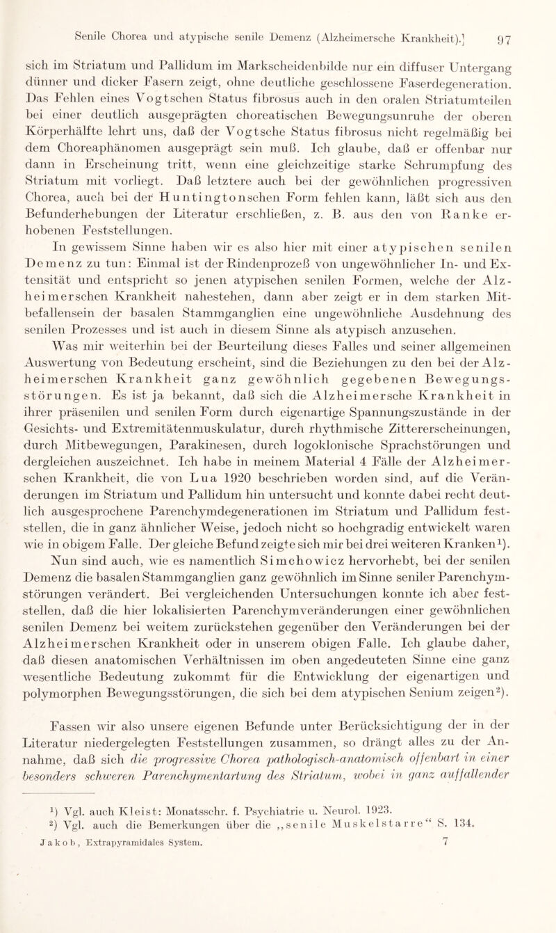 sich im Striatum und Pallidum im Markscheidenbilde nur ein diffuser Untergang dünner und dicker Fasern zeigt, ohne deutliche geschlossene Faserdegeneration. Das Fehlen eines Vogtschen Status fibrosus auch in den oralen Striatumteilen bei einer deutlich ausgeprägten choreatischen Bewegungsunruhe der oberen Körperhälfte lehrt uns, daß der Vogt sehe Status fibrosus nicht regelmäßig bei dem Choreaphänomen ausgeprägt sein muß. Ich glaube, daß er offenbar nur dann in Erscheinung tritt, wenn eine gleichzeitige starke Schrumpfung des Striatum mit vorliegt. Daß letztere auch bei der gewöhnlichen progressiven Chorea, auch bei der Huntingtonschen Form fehlen kann, läßt sich aus den Befunderhebungen der Literatur erschließen, z. B. aus den von Ranke er¬ hobenen Feststellungen. In gewissem Sinne haben wir es also hier mit einer atypischen senilen Demenz zu tun: Einmal ist der Rindenprozeß von ungewöhnlicher In- und Ex¬ tensität und entspricht so jenen atypischen senilen Formen, Avelche der Alz- heimerschen Krankheit nahestehen, dann aber zeigt er in dem starken Mit¬ befallensein der basalen Stammganglien eine ungewöhnliche Ausdehnung des senilen Prozesses und ist auch in diesem Sinne als atypisch anzusehen. Was mir weiterhin bei der Beurteilung dieses Falles und seiner allgemeinen Auswertung von Bedeutung erscheint, sind die Beziehungen zu den bei der Alz- heimerschen Krankheit ganz gewöhnlich gegebenen Bewegungs¬ störungen. Es ist ja bekannt, daß sich die Alzheimersche Krankheit in ihrer präsenilen und senilen Form durch eigenartige Spannungszustände in der Gesichts- und Extremitätenmuskulatur, durch rhythmische Zittererscheinungen, durch Mitbewegungen, Parakinesen, durch logoklonische Sprachstörungen und dergleichen auszeichnet. Ich habe in meinem Material 4 Fälle der Alzheimer- schen Krankheit, die von Lua 1920 beschrieben worden sind, auf die Verän¬ derungen im Striatum und Pallidum hin untersucht und konnte dabei recht deut¬ lich ausgesprochene Parenchymdegenerationen im Striatum und Pallidum fest¬ stellen, die in ganz ähnlicher Weise, jedoch nicht so hochgradig entwickelt waren wie in obigem Falle. Der gleiche Befund zeigte sich mir bei drei weiteren Kranken1). Nun sind auch, wie es namentlich Simchowicz hervorhebt, bei der senilen Demenz die basalen Stammganglien ganz gewöhnlich im Sinne seniler Parenchym¬ störungen verändert. Bei vergleichenden Untersuchungen konnte ich aber fest¬ stellen, daß die hier lokalisierten Parenchym Veränderungen einer gewöhnlichen senilen Demenz bei weitem zurückstehen gegenüber den Veränderungen bei der Alz heim ersehen Krankheit oder in unserem obigen Falle. Ich glaube daher, daß diesen anatomischen Verhältnissen im oben angedeuteten Sinne eine ganz wesentliche Bedeutung zukommt für die Entwicklung der eigenartigen und polymorphen Bewegungsstörungen, die sich bei dem atypischen Senium zeigen2). Fassen wir also unsere eigenen Befunde unter Berücksichtigung der in der Literatur niedergelegten Feststellungen zusammen, so drängt alles zu der An¬ nahme, daß sich die 'progressive Chorea pathologisch-anatomisch offenbart in einer besonders schweren Farenchymentartung des Striatum, wobei in ganz auffallender 1) Vgl. auch Kleist: Monatsschr. f. Psychiatrie u. Neurol. 1923. 2) Vgl. auch die Bemerkungen über die ,, seni 1 e Muskelstarre“ S. 134. Jakob, Extrapyramidales System. 7