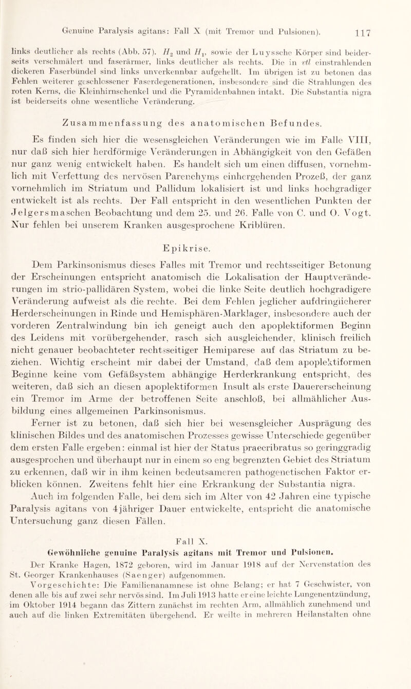 links deutlicher als rechts (Abb. 57). H.2 und Hv sowie der Luyssche Körper sind beider¬ seits verschmälert und faserärmer, links deutlicher als rechts. Die in vtl einstrahlenden dickeren Faserbündel sind links unverkennbar aufgehellt. Im übrigen ist zu betonen das Fehlen weiterer geschlossener Faserdegenerationen, insbesondere sind die Strahlungen des roten Kerns, die Kleinhirnschenkel und die Pyramidenbahnen intakt. Die Substantia nigra ist beiderseits ohne wesentliche Veränderung. Zusammenfassung des anatomischen Befundes. Es finden sich hier die wesensgleichen Veränderungen wie im Falle VIII, nur daß sich hier herdförmige Veränderungen in Abhängigkeit von den Gefäßen nur ganz wenig entwickelt haben. Es handelt sich um einen diffusen, vornehm¬ lich mit Verfettung des nervösen Parenchyms einhergehenden Prozeß, der ganz vornehmlich im Striatum und Pallidum lokalisiert ist und links hochgradiger entwickelt ist als rechts. Der Fall entspricht in den wesentlichen Punkten der Jelgersmasehen Beobachtung und dem 25. und 26. Falle von C. und 0. Vogt. Nur fehlen bei unserem Kranken ausgesprochene Kriblüren. E pikrise. Dem Parkinsonismus dieses Pralles mit Tremor und rechtsseitiger Betonung der Erscheinungen entspricht anatomisch die Lokalisation der Hauptverände¬ rungen im strio-pallidären System, wobei die linke Seite deutlich hochgradigere Veränderung aufweist als die rechte. Bei dem Fehlen jeglicher aufdringlicherer Herderscheinungen in Binde und Hemisphären-Marklager, insbesondere auch der vorderen Zentral Windung bin ich geneigt auch den apoplektiformen Beginn des Leidens mit vorübergehender, rasch sich ausgleichender, klinisch freilich nicht genauer beobachteter rechtsseitiger Hemiparese auf das Striatum zu be¬ ziehen. Wichtig erscheint mir dabei der Umstand, daß dem apoplektiformen Beginne keine vom Gefäßsystem abhängige Herderkrankung entspricht, des weiteren, daß sich an diesen apoplektiformen Insult als erste Dauererscheinung ein Tremor im Arme der betroffenen Seite anschloß, bei allmählicher Aus¬ bildung eines allgemeinen Parkinsonismus. Ferner ist zu betonen, daß sich hier bei wesensgleicher Ausprägung des klinischen Bildes und des anatomischen Prozesses gewisse Unterschiede gegenüber dem ersten Falle ergeben: einmal ist hier der Status praecribratus so geringgradig ausgesprochen und überhaupt nur in einem so eng begrenzten Gebiet des Striatum zu erkennen, daß wir in ihm keinen bedeutsameren pathogenetischen Faktor er¬ blicken können. Zweitens fehlt hier eine Erkrankung der Substantia nigra. Auch im folgenden Falle, bei dem sich im Alter von 42 Jahren eine typische Paralysis agitans von 4jähriger Dauer entwickelte, entspricht die anatomische Untersuchung ganz diesen Fällen. Fall X. Gewöhnliche genuine Paralysis agitans mit Tremor und Pulsionen, Der Kranke Hagen, 1872 geboren, wird im Januar 1918 auf der Nervenstation des St. Georger Krankenhauses (Saenger) aufgenommen. Vorgeschichte: Die Familienanamnese ist ohne Belang; er hat 7 Geschwister, von denen alle bis auf zwei sehr nervös sind. Im Juli 1913 hatte er eine leichte Lungenentzündung, im Oktober 1914 begann das Zittern zunächst im rechten Arm, allmählich zunehmend und auch auf die linken Extremitäten übergehend. Er weilte in mehreren Heilanstalten ohne