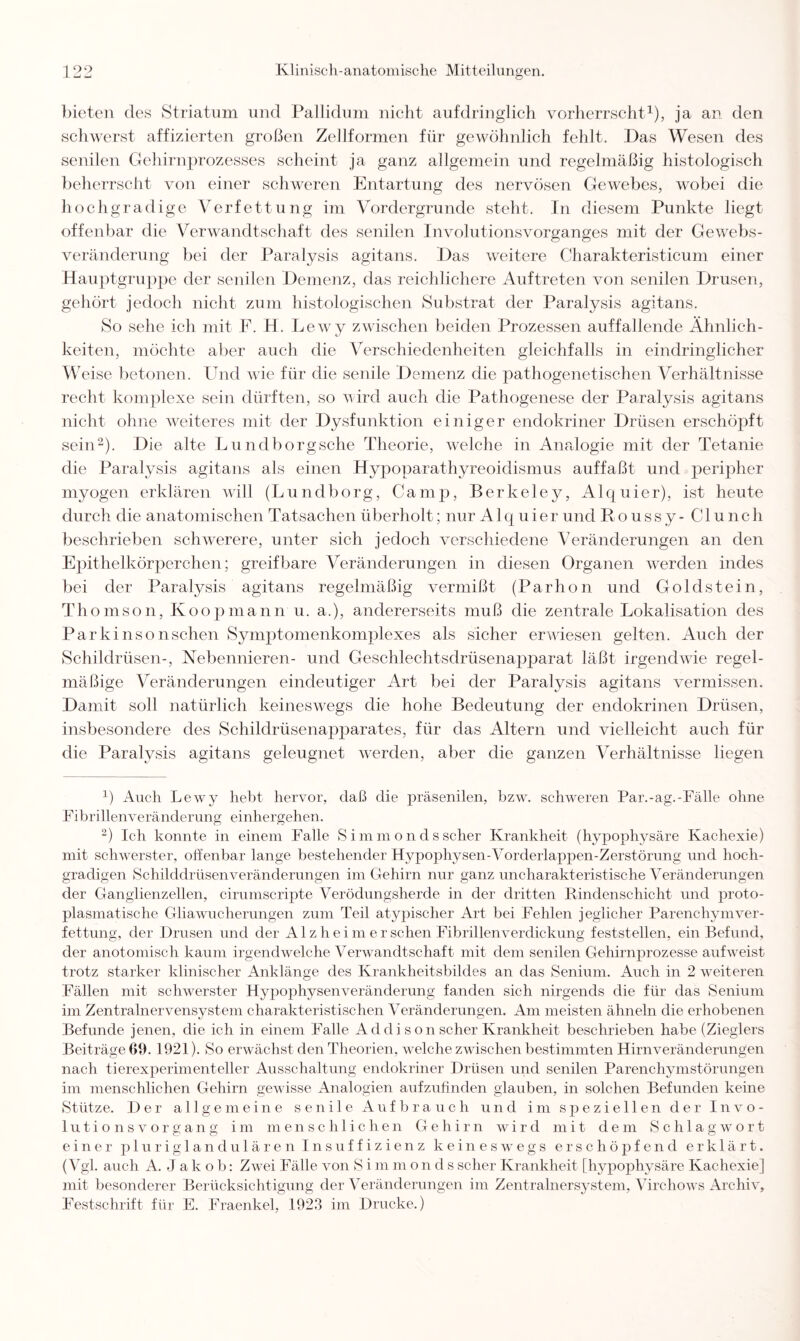 bieten des Striatum und Pallidum nicht aufdringlich vorherrscht1), ja an den schwerst affizierten großen Zellformen für gewöhnlich fehlt. Das Wesen des senilen Gehirnprozesses scheint ja ganz allgemein und regelmäßig histologisch beherrscht von einer schweren Entartung des nervösen Gewebes, wobei die hochgradige Verfettung im Vordergründe steht. In diesem Punkte liegt offenbar die Verwandtschaft des senilen Involutionsvorganges mit der Gewebs¬ veränderung bei der Paralysis agitans. Das weitere Charakteristicum einer Hauptgruppe der senilen Demenz, das reichlichere Auftreten von senilen Drusen, gehört jedoch nicht zum histologischen Substrat der Paralysis agitans. So sehe ich mit F. H. Lewy zwischen beiden Prozessen auffallende Ähnlich¬ keiten, möchte aber auch die Verschiedenheiten gleichfalls in eindringlicher Weise betonen. Und wie für die senile Demenz die pathogenetischen Verhältnisse recht komplexe sein dürften, so wird auch die Pathogenese der Paralysis agitans nicht ohne weiteres mit der Dysfunktion einiger endokriner Drüsen erschöpft sein2). Die alte Lundborgsche Theorie, welche in Analogie mit der Tetanie die Paralysis agitans als einen Hypoparathyreoidismus auffaßt und peripher myogen erklären will (Lundborg, Camp, Berkeley, Alquier), ist heute durch die anatomischen Tatsachen überholt; nur A1 quier und Roussy- C1 unch beschrieben schwerere, unter sich jedoch verschiedene Veränderungen an den Epithelkörperchen; greifbare Veränderungen in diesen Organen werden indes bei der Paralysis agitans regelmäßig vermißt (Parhon und Goldstein, Thomson, Koopmann u. a.), andererseits muß die zentrale Lokalisation des Parkinsonsehen Symptomenkomplexes als sicher erwiesen gelten. Auch der Schildrüsen-, Nebennieren- und Geschlechtsdrüsenapparat läßt irgendwie regel¬ mäßige Veränderungen eindeutiger Art bei der Paralysis agitans vermissen. Damit soll natürlich keineswegs die hohe Bedeutung der endokrinen Drüsen, insbesondere des Schildrüsenapparates, für das Altern und vielleicht auch für die Paralysis agitans geleugnet werden, aber die ganzen Verhältnisse liegen 1) Auch Lewy hebt hervor, daß die präsenilen, bzw. schweren Par.-ag.-Fälle ohne Fibrillenveränderung einhergehen. 2) Ich konnte in einem Falle Simmondsscher Krankheit (hypophysäre Kachexie) mit schwerster, offenbar lange bestehender Hypophysen-Vorderlappen-Zerstörung und hoch¬ gradigen Schilddrüsenveränderungen im Gehirn nur ganz uncharakteristische Veränderungen der Ganglienzellen, cirumscripte Verödungsherde in der dritten Rindenschicht und proto¬ plasmatische Gliawucherungen zum Teil atypischer Art bei Fehlen jeglicher Parenchym Ver¬ fettung, der Drusen und der A1 z h e i m e r sehen Fibrillenverdickung feststellen, ein Befund, der anotomisch kaum irgendwelche Verwandtschaft mit dem senilen Gehirnprozesse aufweist trotz starker klinischer Anklänge des Krankheitsbildes an das Senium. Auch in 2 weiteren Fällen mit schwerster Hypophysenveränderung fanden sich nirgends die für das Senium im Zentralnervensystem charakteristischen Veränderungen. Am meisten ähneln die erhobenen Befunde jenen, die ich in einem Falle A d d i s o n scher Krankheit beschrieben habe (Zieglers Beiträge 61). 1921). So erwächst den Theorien, welche zwischen bestimmten Hirnveränderungen nach tierexperimenteller Ausschaltung endokriner Drüsen und senilen Parenchymstörungen im menschlichen Gehirn gewisse Analogien aufzufinden glauben, in solchen Befunden keine Stütze. Der allgemeine senile Auf brauch und im speziellen der Invo¬ lutionsvorgang im menschlichen Gehirn wird mit dem Schlagwort einer pluriglandulären Insuffizienz keineswegs erschöpfend erklärt. (Vgl. auch A. Jako b: Zwei Fälle von Simmonds scher Krankheit [hypophysäre Kachexie] mit besonderer Berücksichtigung der Veränderungen im Zentrainersystem, Virchows Archiv, Festschrift für E. Fraenkel, 1923 im Drucke.)