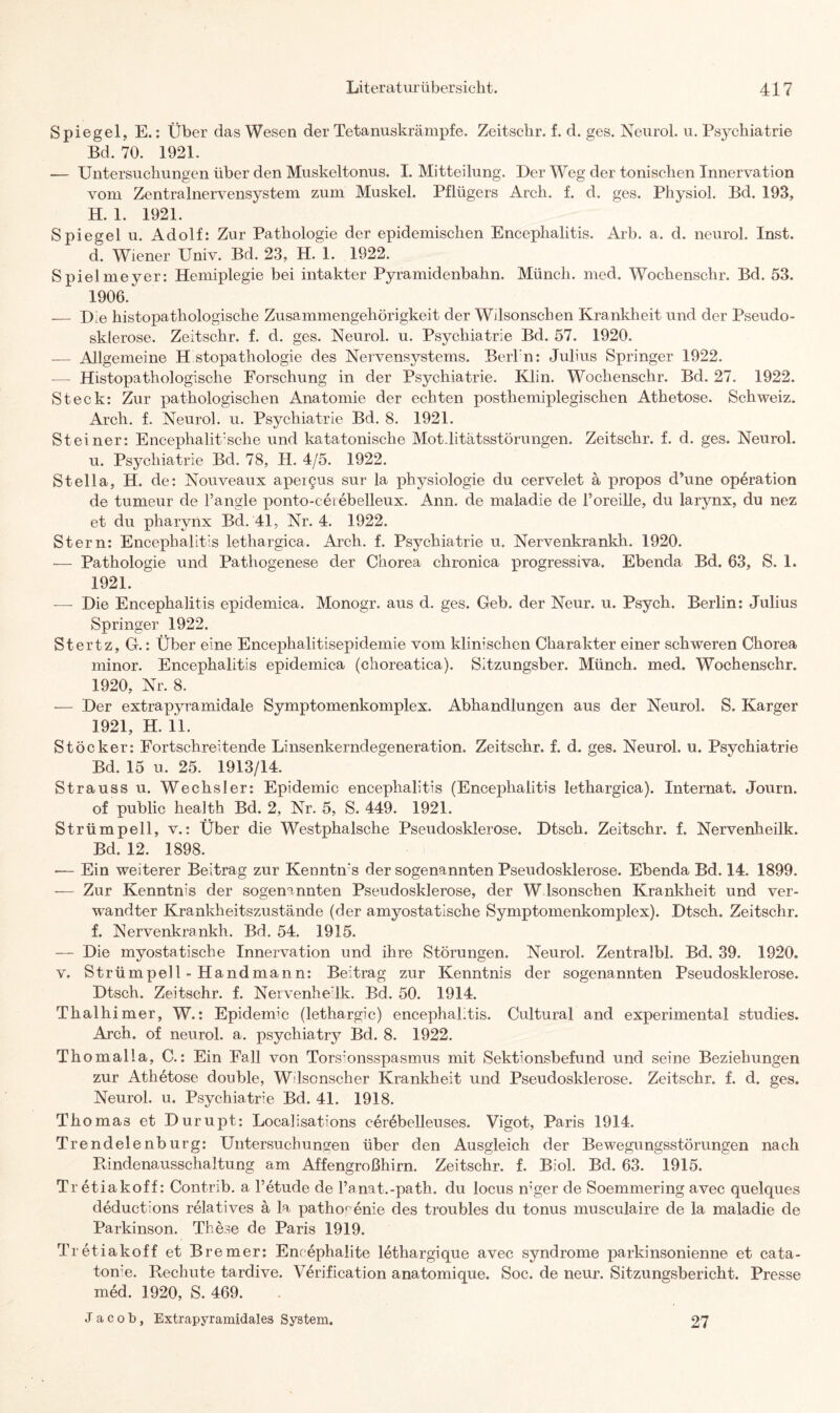Spiegel, E.: Über das Wesen der Tetanuskrämpfe. Zeitschr. f. d. ges. Neurol. u. Psychiatrie Bd. 70. 1921. — Untersuchungen über den Muskeltonus. I. Mitteilung. Der Weg der tonischen Innervation vom Zentralnervensystem zum Muskel. Pflügers Arch. f. d. ges. Physiol. Bd. 193, H. 1. 1921. Spiegel u. Adolf: Zur Pathologie der epidemischen Encephalitis. Arb. a. d. neurol. Inst, d. Wiener Univ. Bd. 23, H. 1. 1922. Spielmeyer: Hemiplegie bei intakter Pyramidenbahn. Münch, med. Wockenschr. Bd. 53. 1906. _ Die histopathologische Zusammengehörigkeit der Wdsonschen Krankheit und der Pseudo¬ sklerose. Zeitschr. f. d. ges. Neurol. u. Psychiatrie Bd. 57. 1920. — Allgemeine H stopathologie des Nervensystems. Berl'n: Julius Springer 1922. -— Histopathologische Forschung in der Psychiatrie. Klin. Wochenschr. Bd. 27. 1922. Steck: Zur pathologischen Anatomie der echten posthemiplegischen Athetose. Schweiz. Arch. f. Neurol. u. Psychiatrie Bd. 8. 1921. Steiner: Encephalitische und katatonische Mot-litätsstörungen. Zeitschr. f. d. ges. Neurol. u. Psychiatrie Bd. 78, H. 4/5. 1922. Stella, H. de: Nouveaux apergus sur la physiologie du cervelet ä propos d’une Operation de tumeur de l’angle x>onto-ceiebelleux. Ann. de maladie de l’oreille, du larynx, du nez et du pharynx Bd. 41, Nr. 4. 1922. Stern: Encephalitis lethargica. Arch. f. Psychiatrie u. Nervenkrankh. 1920. — Pathologie und Pathogenese der Chorea chronica progressiva. Ebenda Bd. 63, S. 1. 1921. — Die Encephalitis epidemica. Monogr. aus d. ges. Geb. der Neur. u. Psych. Berlin: Julius Springer 1922. Stertz, G.: Über eine Encephalitisepidemie vom klinischen Charakter einer schweren Chorea minor. Encephalitis epidemica (choreatica). Sitzungsber. Münch, med. Wochenschr. 1920, Nr. 8. — Der extrapyramidale Symptomenkomplex. Abhandlungen aus der Neurol. S. Karger 1921, H. 11. Stöcker: Fortschreitende Linsenkerndegeneration. Zeitschr. f. d. ges. Neurol. u. Psychiatrie Bd. 15 u. 25. 1913/14. Strauss u. Wechsler: Epidemie encephalitis (Encephalitis lethargica). Internat. Journ. of public health Bd. 2, Nr. 5, S. 449. 1921. Strümpell, v.: Über die Westphalsche Pseudosklerose. 01 sch. Zeitschr. f. Nervenheilk. Bd. 12. 1898. ■— Ein weiterer Beitrag zur Kenntms der sogenannten Pseudosklerose. Ebenda Bd. 14. 1899. — Zur Kenntnis der sogenannten Pseudosklerose, der W lsonsehen Krankheit und ver¬ wandter Krankheitszustände (der amyostatische Symptomenkomplex). Dtsch. Zeitschr. f. Nervenkrankh. Bd. 54. 1915. — Die myostatische Innervation und ihre Störungen. Neurol. Zentralbl. Bd. 39. 1920. v. Strümpell -Handmann: Beitrag zur Kenntnis der sogenannten Pseudosklerose. Dtsch. Zeitschr. f. Nervenhe’lk. Bd. 50. 1914. Thalhimer, W.: Epidemie (lethargic) encephal.tis. Cultural and experimental studies. Arch. of neurol. a. psychiatry Bd. 8. 1922. Thomalla, C.: Ein Fall von Tors:onsspasmus mit Sektionsbefund und seine Beziehungen zur Athetose double, W lscnscher Krankheit und Pseudosklerose. Zeitschr. f. d. ges. Neurol. u. Psychiatrie Bd. 41. 1918. Thomas et Durupt: Locallsations cerebelleuses. Vigot, Paris 1914. Trendelenburg: Untersuchungen über den Ausgleich der Bewegungsstörungen nach Rindenausschaltung am Affengroßhirn. Zeitschr. f. Biol. Bd. 63. 1915. Tr etiakoff: Contrib. a l’etude de Fanat.-path. du locus mger de Soemmering avec quelques deductions relatives ä la patho^enie des troubles du tonus musculaire de la maladie de Parkinson. These de Paris 1919. Tr etiakoff et Bremer: Encephalite lethargique avec syndrome parkinsonienne et cata- ton’e. Rechute tardive. Verification anatomique. Soc. de neur. Sitzungsbericht. Presse med. 1920, S. 469. Jacob, Extrapyramidales System. 27